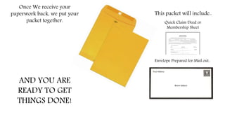 Once We receive your
paperwork back, we put your
packet together.
This packet will include..
Quick Claim Deed or
Membership Sheet
Envelope Prepared for Mail out..
AND YOU ARE
READY TO GET
THINGS DONE!
 