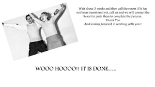 WOOO HOOOO!! IT IS DONE…..
Wait about 3 weeks and then call the resort. If it has
not been transferred yet, call us and we will contact the
Resort to push them to complete the process..
Thank You
And looking forward to working with you!!
 