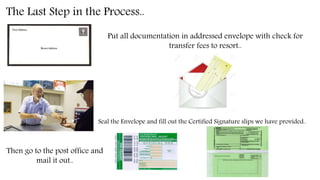 The Last Step in the Process..
Put all documentation in addressed envelope with check for
transfer fees to resort..
Seal the Envelope and fill out the Certified Signature slips we have provided..
Then go to the post office and
mail it out..
 