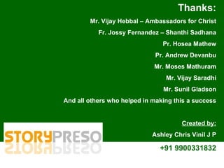 Thanks: Mr. Vijay Hebbal – Ambassadors for Christ Fr. Jossy Fernandez – Shanthi Sadhana Pr. Hosea Mathew Pr. Andrew Devanbu Mr. Moses Mathuram Mr. Vijay Saradhi Mr. Sunil Gladson And all others who helped in making this a success Created by: Ashley Chris Vinil J P +91 9900331832 