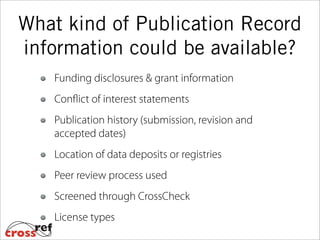 What kind of Publication Record
information could be available?
Funding disclosures & grant information
Conflict of interest statements
Publication history (submission, revision and
accepted dates)
Location of data deposits or registries
Peer review process used
Screened through CrossCheck
License types
 