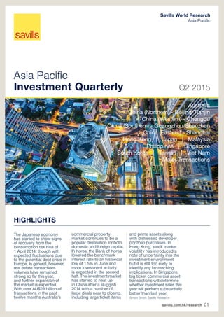 savills.com.hk/research 01
Asia Pacific
Investment Quarterly Q2 2015
Savills World Research
Asia Pacific
HIGHLIGHTS
The Japanese economy
has started to show signs
of recovery from the
consumption tax hike of
1 April 2014, though with
expected fluctuations due
to the potential debt crisis in
Europe. In general, however,
real estate transactions
volumes have remained
strong so far this year,
and further expansion of
the market is expected.
With over AU$28 billion of
transactions in the past
twelve months Australia’s
commercial property
market continues to be a
popular destination for both
domestic and foreign capital.
In Korea, the Bank of Korea
lowered the benchmark
interest rate to an historical
low of 1.5% in June and
more investment activity
is expected in the second
half. The investment market
has started to heat up
in China after a sluggish
2014 with a number of
large deals near to closing,
including large ticket items
and prime assets along
with distressed developer
portfolio purchases. In
Hong Kong, stock market
volatility has introduced a
note of uncertainty into the
investment environment
but it is still too early to
identify any far reaching
implications. In Singapore,
big ticket commercial asset
transactions will determine
whether investment sales this
year will perform substantially
better than last year.
Simon Smith, Savills Research
Australia
China (Northern) - Beijing/Tianjin
China (Western) - Chengdu
China (Southern) - Guangzhou/Shenzhen
China (Eastern) - Shanghai
Hong Kong | Japan | Malaysia
Philippines | Singapore
South Korea | Taiwan | Viet Nam
Major Transactions
 