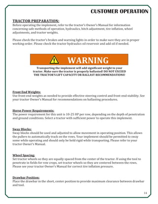 14
CUSTOMER OPERATION
WARNING
TRACTOR PREPARATION:
Before operating the implement, refer to the tractor’s Owner’s Manual for information
concerning safe methods of operation, hydraulics, hitch adjustment, tire inflation, wheel
adjustments, and tractor weights.
Please check the tractor’s brakes and warning lights in order to make sure they are in proper
working order. Please check the tractor hydraulics oil reservoir and add oil if needed.
Front End Weights:
Use front-end weights as needed to provide effective steering control and front-end stability. See
your tractor Owner’s Manual for recommendations on ballasting procedures.
Horse Power Requirements:
The power requirement for this unit is 10-25 HP per row, depending on the depth of penetration
and ground conditions. Select a tractor with sufficient power to operate this implement.
Sway Blocks:
Sway blocks should be used and adjusted to allow movement in operating position. This allows
the pullers to automatically track on the rows. Your implement should be permitted to sway
some while operating and should only be held rigid while transporting. Please refer to your
tractor Owner’s Manual.
Wheel Spacing:
Set tractor wheels so they are equally spaced from the center of the tractor. If using the tool to
penetrate in fields for row crops, set tractor wheels so they are centered between the rows.
Please see your tractor Owner’s Manual for correct tire inflation pressure.
Drawbar Position:
Place the drawbar in the short, center position to provide maximum clearance between drawbar
and tool.
Transporting the implement will add significant weight to your
tractor. Make sure the tractor is properly ballasted! DO NOT EXCEED
THE TRACTOR’S LIFT CAPACITY OR BALLAST RECOMMENDATIONS!
 