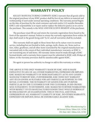 WARRANTY POLICY
	 KELLEY MANUFACTURING COMPANY (KMC) warrants that all goods sold to
the original purchaser of any KMC product shall be free of any defects in material and
workmanship if used under normal operating conditions. The warranty period begins
on the date of purchase by the retail customer and ends twelve (12) months thereafter.
KMC’s sole responsibility is to repair and/or replace the defective part(s) at no cost to
the purchaser. This remedy is the SOLE AND EXCLUSIVE REMEDY of the purchaser.
	 The purchaser must fill out and return the warranty registration form found in the
front of the operator’s manual. Failure to return the warranty registration form within 30
days shall result in the goods being sold “As Is”, and all warranties shall be excluded.
	 This warranty shall not apply to those items that are by nature worn in normal
service, including but not limited to belts, springs, teeth, chains, etc. Items such as
tires, tubes, gearboxes, and all other items warranted by the original manufacturer are
warranted only to the extent of their individual manufacturer warranty, as KMC is
not warranting any of said items. All warranty claims must be made through a KMC
licensed dealer, and a warranty form request must be submitted to KMC with 30 days of
failure, or the warranty provision shall be unenforceable against KMC.
	 No agent or person has authority to change or add to this warranty as written.
THE ABOVE IS THE ONLY WARRANTY MADE BY KMC AND IS MADE
EXPLICITLY IN LIEU OF ALL OTHER WARRANTIES, EXPRESSED OR IMPLIED.
KMC MAKES NO WARRANTY OF MERCHANTABILITY AS TO ANY GOODS
MANUFACTURED BY KMC; FURTHERMORE, KMC DOES NOT WARRANT
ANY SUCH GOODS AS SUITABLE FOR ANY PARTICULAR PURPOSE TO THE
RETAIL CUSTOMER. THE SUITABILITY OF GOODS FOR ANY PURPOSE
PARTICULAR TO THE CUSTOMER IS FOR THE CUSTOMER, IN HIS OR HER
SOLE JUDGEMENT, TO DETERMINE. KMC MAKES NO FURTHER WARRANTIES
WITH RESPECT TO ITS MANUFACTURED GOODS THAT WOULD NORMALLY
BE DISCLOSED BY AN EXAMINATION. THIS IS THE FULL AND FINAL
EXPRESSION OF ALL WARRANTY LIABILITY OF KMC. NO OTHER WARRANTY,
EXPRESSED OR IMPLIED, SHALL BE ENFORCEABLE AGAINST KMC.
Kelley Manufacturing Co.
80 Vernon Drive, Tifton, GA. 31794
P.O. Box 1467, Tifton, GA. 31793
 