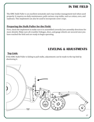 17
IN THE FIELD
The KMC Stalk Puller is an excellent nematode and crop residue management tool when used
properly. It requires no daily maintenance, pulls various crop stalks, such as cotton, corn, and
soybeans. This implement can also be used to incorporate cover crops.
Preparing the Stalk Puller for the Field:
First, check the implement to make sure it is assembled correctly (see assembly directions for
more details). Make sure all crumbler linkages, discs, and gauge wheels are secured once you
have reached the field and are ready to begin operating.
LEVELING & ADJUSTMENTS

GROUND
PLANE
If the KMC Stalk Puller is failing to pull stalks, adjustments can be made to the top link by
shortening it.
Top Link:
 