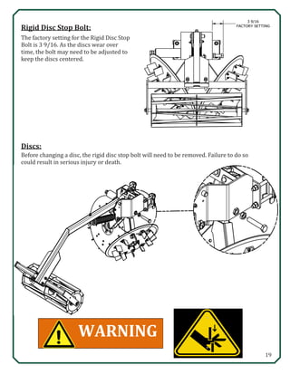 19
Discs:
WARNING
3 9/16
FACTORY SETTING
Rigid Disc Stop Bolt:
The factory setting for the Rigid Disc Stop
Bolt is 3 9/16. As the discs wear over
time, the bolt may need to be adjusted to
keep the discs centered.
Before changing a disc, the rigid disc stop bolt will need to be removed. Failure to do so
could result in serious injury or death.
 