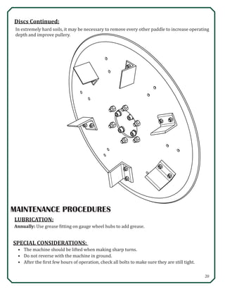 20
MAINTENANCE PROCEDURES
LUBRICATION:
Annually: Use grease fitting on gauge wheel hubs to add grease.
SPECIAL CONSIDERATIONS:
•	 The machine should be lifted when making sharp turns.
•	 Do not reverse with the machine in ground.
•	 After the first few hours of operation, check all bolts to make sure they are still tight.
In extremely hard soils, it may be necessary to remove every other paddle to increase operating
depth and improve pullery.
Discs Continued:
 