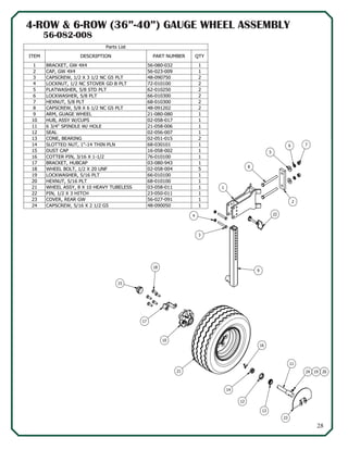 28
16
14
12
13
11
24 19 2021
10
17
15
18
2
8
1
3
4
9
76
5
23
22
4-ROW & 6-ROW (36”-40”) GAUGE WHEEL ASSEMBLY
Parts List
QTYPART NUMBERDESCRIPTIONITEM
156-080-032BRACKET, GW 4X41
156-023-009CAP, GW 4X42
248-090750CAPSCREW, 1/2 X 3 1/2 NC G5 PLT3
272-010100LOCKNUT, 1/2 NC STOVER GD B PLT4
262-010250FLATWASHER, 5/8 STD PLT5
266-010300LOCKWASHER, 5/8 PLT6
268-010300HEXNUT, 5/8 PLT7
248-091202CAPSCREW, 5/8 X 6 1/2 NC G5 PLT8
121-080-080ARM, GUAGE WHEEL9
102-058-017HUB, ASSY W/CUPS10
121-058-0066 3/4" SPINDLE W/ HOLE11
102-056-007SEAL12
202-051-015CONE, BEARING13
168-030101SLOTTED NUT, 1"-14 THIN PLN14
116-058-002DUST CAP15
176-010100COTTER PIN, 3/16 X 1-1/216
103-080-943BRACKET, HUBCAP17
502-058-004WHEEL BOLT, 1/2 X 20 UNF18
166-010100LOCKWASHER, 5/16 PLT19
168-010100HEXNUT, 5/16 PLT20
103-058-011WHEEL ASSY, 8 X 10 HEAVY TUBELESS21
123-050-011PIN, 1/2 X 3 HITCH22
156-027-091COVER, REAR GW23
148-090050CAPSCREW, 5/16 X 2 1/2 G524
56-082-008
 