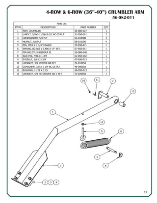 33
56-082-011
4-ROW & 6-ROW (36”-40”) CRUMBLER ARM
1
7
11
13
9 6
5
81
2 3 4
12
10
Parts List
QTYPART NUMBERDESCRIPTIONITEM
156-080-027ARM, CRUMBLER1
221-050-001U-BOLT, 5/8x2-11/16x3-1/2 NC G5 PLT2
466-010300LOCKWASHER, 5/8 PLT3
468-010300HEXNUT, 5/8 PLT4
133-050-471PIN, Ø3/4 X 3 3/4" USABLE5
167-050-011SPRING, Ø2.965 x 0.406 X 17" EXT.6
156-080-048PIN WELDT, SHREDDER PL7
102-050-002KLIK PIN, 7/16 X 1-3/48
167-050-013EYEBOLT, 5/8 X 5 3/89
172-010050LOCKNUT, 3/8 STOVER GB PLT10
148-090150CAPSCREW, 3/8 X 1 1/4 NC G5 PLT11
156-050-013BUSHING, 1.125 X 2.2512
172-020050LOCKNUT, 5/8 NC STOVER GD C PLT13
56-082-011
 