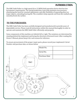 1
TO THE PURCHASER:
The KMC Stalk Puller has been carefully designed and manufactured to provide years of
dependable service. Please read all instructions within this manual thoroughly in order to
operate and maintain the KMC Stalk Puller efficiently and properly.
Some components of this machine are labeled left or right. The notations are determined by
standing behind the implement and facing the direction of forward travel. After reading this
Owner’s Manual, please keep it for each season for reference.
To ensure procurement of the proper repair parts, please record your implement’s Serial
Number and purchase date, as shown below.
Model No.
Serial No.
Purchase Date
INTRODUCTION
The KMC Stalk Puller is a high speed (6 to 12 MPH) field operation device that has low
horsepower requirements. The spring loaded disc arms help maintain even pressure,
eliminating the need for constant adjustment, and offer flexibility of separating discs on
larger objects, extending bearing life. The crumblers help separate soil from the rootball and
smooths/levels the surface.
 