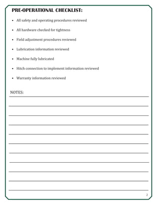 2
NOTES:
PRE-OPERATIONAL CHECKLIST:
•	 All safety and operating procedures reviewed
•	 All hardware checked for tightness
•	 Field adjustment procedures reviewed
•	 Lubrication information reviewed
•	 Machine fully lubricated
•	 Hitch connection to implement information reviewed
•	 Warranty information reviewed
 