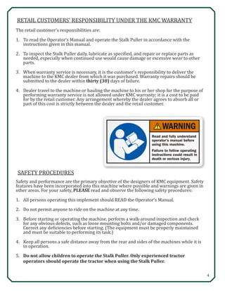 4
SAFETY PROCEDURES
Safety and performance are the primary objective of the designers of KMC equipment. Safety
features have been incorporated into this machine where possible and warnings are given in
other areas. For your safety, PLEASE read and observe the following safety procedures:
1.	 All persons operating this implement should READ the Operator’s Manual.
2.	 Do not permit anyone to ride on the machine at any time.
3.	 Before starting or operating the machine, perform a walk-around inspection and check 	
	 for any obvious defects, such as loose mounting bolts and/or damaged components. 		
	 Correct any deficiencies before starting. (The equipment must be properly maintained 	
	 and must be suitable to performing its task.)
4.	 Keep all persons a safe distance away from the rear and sides of the machines while it is 	
	 in operation.
5.	 Do not allow children to operate the Stalk Puller. Only experienced tractor 		
	 operators should operate the tractor when using the Stalk Puller.
RETAIL CUSTOMERS’ RESPONSIBILITY UNDER THE KMC WARRANTY
The retail customer’s responsibilities are:
1.	 To read the Operator’s Manual and operate the Stalk Puller in accordance with the 		
	 instructions given in this manual.
2.	 To inspect the Stalk Puller daily, lubricate as specified, and repair or replace parts as 		
	 needed, especially when continued use would cause damage or excessive wear to other 	
	parts.
3.	 When warranty service is necessary, it is the customer’s responsibility to deliver the 		
	 machine to the KMC dealer from which it was purchased. Warranty repairs should be 	
	 submitted to the dealer within thirty (30) days of failure.
4.	 Dealer travel to the machine or hauling the machine to his or her shop for the purpose of 	
	 performing warranty service is not allowed under KMC warranty; it is a cost to be paid 	
	 for by the retail customer. Any arrangement whereby the dealer agrees to absorb all or 	
	 part of this cost is strictly between the dealer and the retail customer. 	
 