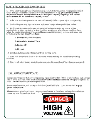5
SAFETY PROCEDURES (CONTINUED)
6.	 Drive safely during transport; excessive speed while turning or on rough ground could 		
cause damage to the Stalk Puller and/or cause the tractor to tip. (Maximum speed of 		
implement should never exceed 20 MPH on higher capacity highways and should 		
never exceed 10 MPH on lower capacity roads.)
7.	 Make sure hitch components are attached securely before operating or transporting.
8.	 Use flashing warning lights when on highways, except where prohibited by law.
9.	 Apply parking brake and stop tractor engine before dismounting tractor. Allow 			
mechanisms to stop completely before cleaning, working, or adjusting on machine. Even 		
when the tractor is stationary, you should make sure it is properly secured and made safe 		
by following the Safe Stop Procedure:
		 1. Handbrake/Footbrake on
		 2. Controls in Neutral/Park
		 3. Engine off
		 4. Key out
10.	Keep hands, feet, and clothing away from moving parts.
11.	Make sure everyone is clear of the machine before starting the tractor or operating 			
machine.
12.	Observe all safety decals located on the machine. Replace them if they become damaged.
HIGH VOLTAGE SAFETY ACT
Georgia Law requires that anyone operating equipment within 10 feet of an overhead high voltage
line of more than 750 volts, must contact the Utilities Protection Center (UPC) by telephone at
least 72 hours before commencing the work.
For more information, call (811), or Toll-Free (1-800-282-7411), or please visit http://
gadistrictupc.com.
Please contact your local power company in reference to their laws and regulations before
operating near high voltage lines.
 