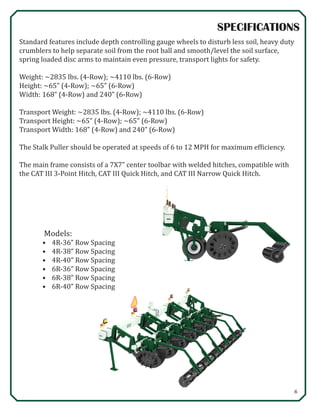 6
SPECIFICATIONS
Standard features include depth controlling gauge wheels to disturb less soil, heavy duty
crumblers to help separate soil from the root ball and smooth/level the soil surface,
spring loaded disc arms to maintain even pressure, transport lights for safety.
Weight: ~2835 lbs. (4-Row); ~4110 lbs. (6-Row)
Height: ~65” (4-Row); ~65” (6-Row)
Width: 168” (4-Row) and 240” (6-Row)
Transport Weight: ~2835 lbs. (4-Row); ~4110 lbs. (6-Row)
Transport Height: ~65” (4-Row); ~65” (6-Row)
Transport Width: 168” (4-Row) and 240” (6-Row)
The Stalk Puller should be operated at speeds of 6 to 12 MPH for maximum efficiency.
The main frame consists of a 7X7” center toolbar with welded hitches, compatible with
the CAT III 3-Point Hitch, CAT III Quick Hitch, and CAT III Narrow Quick Hitch.
Models:
•	 4R-36” Row Spacing
•	 4R-38” Row Spacing
•	 4R-40” Row Spacing
•	 6R-36” Row Spacing
•	 6R-38” Row Spacing
•	 6R-40” Row Spacing
 