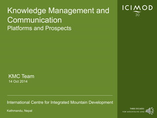 Knowledge Management and 
Communication 
Platforms and Prospects 
KMC Team 
14 Oct 2014 
International Centre for Integrated Mountain Development 
Kathmandu, Nepal 
 