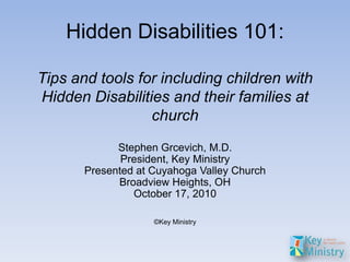 Hidden Disabilities 101:

Tips and tools for including children with
Hidden Disabilities and their families at
                 church
             Stephen Grcevich, M.D.
              President, Key Ministry
       Presented at Cuyahoga Valley Church
             Broadview Heights, OH
                October 17, 2010

                    ©Key Ministry
 