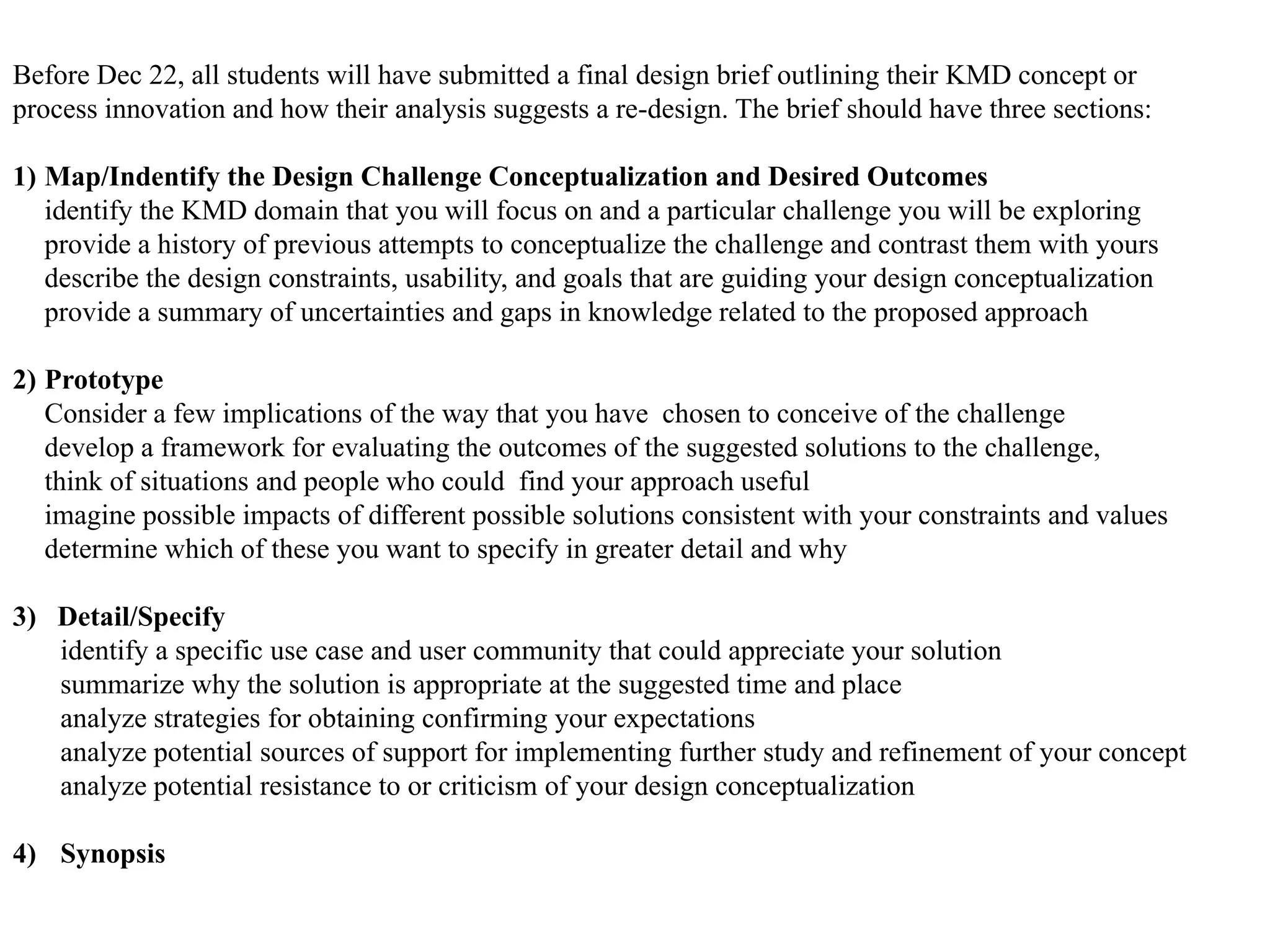 Before Dec 22, all students will have submitted a final design brief outlining their KMD concept or
process innovation and how their analysis suggests a re-design. The brief should have three sections:

1) Map/Indentify the Design Challenge Conceptualization and Desired Outcomes
   identify the KMD domain that you will focus on and a particular challenge you will be exploring
   provide a history of previous attempts to conceptualize the challenge and contrast them with yours
   describe the design constraints, usability, and goals that are guiding your design conceptualization
   provide a summary of uncertainties and gaps in knowledge related to the proposed approach

2) Prototype
   Consider a few implications of the way that you have chosen to conceive of the challenge
   develop a framework for evaluating the outcomes of the suggested solutions to the challenge,
   think of situations and people who could find your approach useful
   imagine possible impacts of different possible solutions consistent with your constraints and values
   determine which of these you want to specify in greater detail and why

3) Detail/Specify
   identify a specific use case and user community that could appreciate your solution
   summarize why the solution is appropriate at the suggested time and place
   analyze strategies for obtaining confirming your expectations
   analyze potential sources of support for implementing further study and refinement of your concept
   analyze potential resistance to or criticism of your design conceptualization

4) Synopsis
 