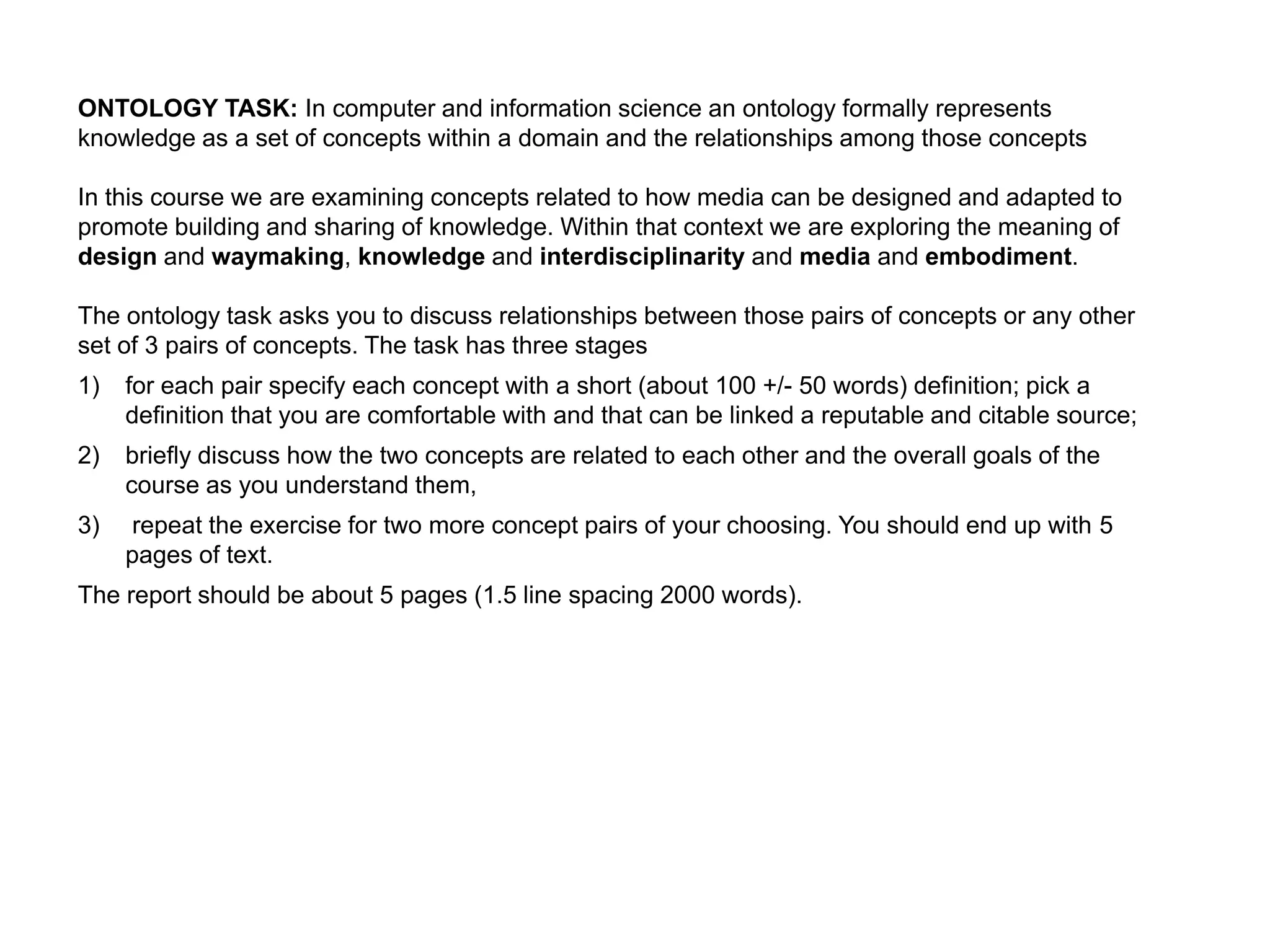 ONTOLOGY TASK: In computer and information science an ontology formally represents
knowledge as a set of concepts within a domain and the relationships among those concepts

In this course we are examining concepts related to how media can be designed and adapted to
promote building and sharing of knowledge. Within that context we are exploring the meaning of
design and waymaking, knowledge and interdisciplinarity and media and embodiment.

The ontology task asks you to discuss relationships between those pairs of concepts or any other
set of 3 pairs of concepts. The task has three stages
1)   for each pair specify each concept with a short (about 100 +/- 50 words) definition; pick a
     definition that you are comfortable with and that can be linked a reputable and citable source;
2)   briefly discuss how the two concepts are related to each other and the overall goals of the
     course as you understand them,
3)   repeat the exercise for two more concept pairs of your choosing. You should end up with 5
     pages of text.
The report should be about 5 pages (1.5 line spacing 2000 words).
 