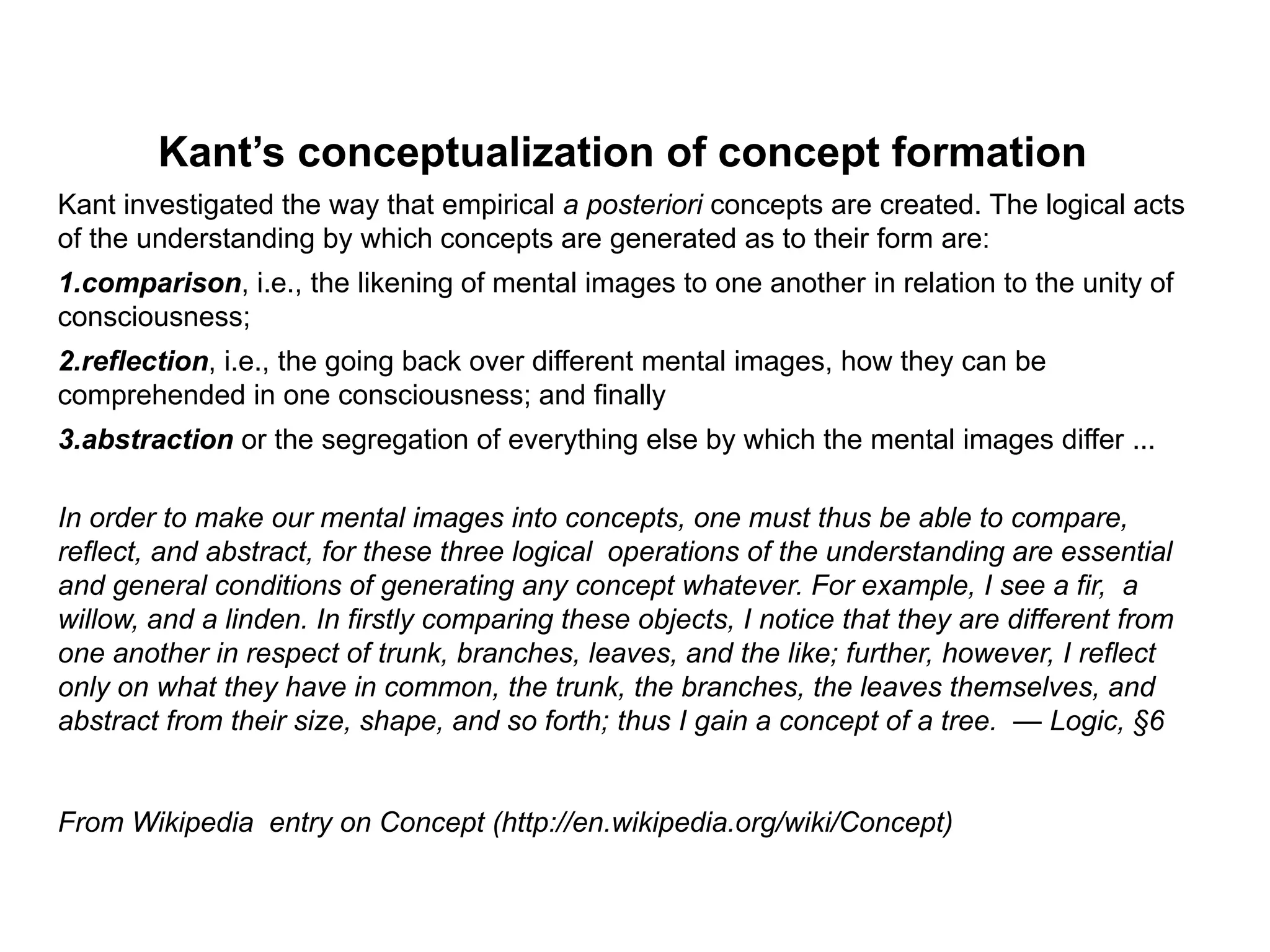 Kant’s conceptualization of concept formation
Kant investigated the way that empirical a posteriori concepts are created. The logical acts
of the understanding by which concepts are generated as to their form are:
1.comparison, i.e., the likening of mental images to one another in relation to the unity of
consciousness;
2.reflection, i.e., the going back over different mental images, how they can be
comprehended in one consciousness; and finally
3.abstraction or the segregation of everything else by which the mental images differ ...

In order to make our mental images into concepts, one must thus be able to compare,
reflect, and abstract, for these three logical operations of the understanding are essential
and general conditions of generating any concept whatever. For example, I see a fir, a
willow, and a linden. In firstly comparing these objects, I notice that they are different from
one another in respect of trunk, branches, leaves, and the like; further, however, I reflect
only on what they have in common, the trunk, the branches, the leaves themselves, and
abstract from their size, shape, and so forth; thus I gain a concept of a tree. — Logic, §6


From Wikipedia entry on Concept (http://en.wikipedia.org/wiki/Concept)
 