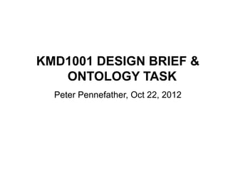 KMD1001 DESIGN BRIEF &
   ONTOLOGY TASK
  Peter Pennefather, Oct 22, 2012
 