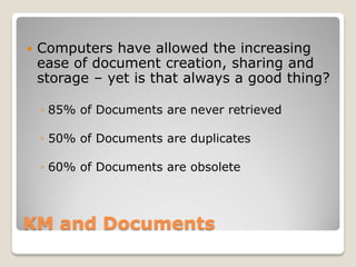    Computers have allowed the increasing
    ease of document creation, sharing and
    storage – yet is that always a good thing?

    ◦ 85% of Documents are never retrieved

    ◦ 50% of Documents are duplicates

    ◦ 60% of Documents are obsolete



KM and Documents
 