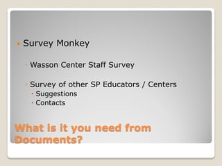    Survey Monkey

    ◦ Wasson Center Staff Survey

    ◦ Survey of other SP Educators / Centers
      Suggestions
      Contacts


What is it you need from
Documents?
 
