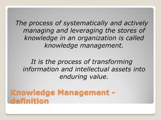 The process of systematically and actively
   managing and leveraging the stores of
   knowledge in an organization is called
         knowledge management.

      It is the process of transforming
   information and intellectual assets into
                enduring value.

Knowledge Management -
definition
 
