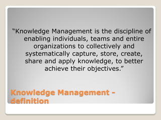 “Knowledge Management is the discipline of
   enabling individuals, teams and entire
      organizations to collectively and
   systematically capture, store, create,
   share and apply knowledge, to better
         achieve their objectives.”


Knowledge Management -
definition
 