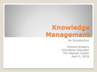 Knowledge
Management
       An Introduction

      Howard Gregory
   Simulation Educator
    The Wasson Center
         April 5, 2010
 