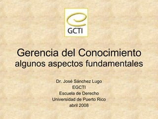 Gerencia del Conocimiento algunos aspectos fundamentales Dr. Jos é Sánchez Lugo EGCTI Escuela de Derecho Universidad de Puerto Rico abril 2008 