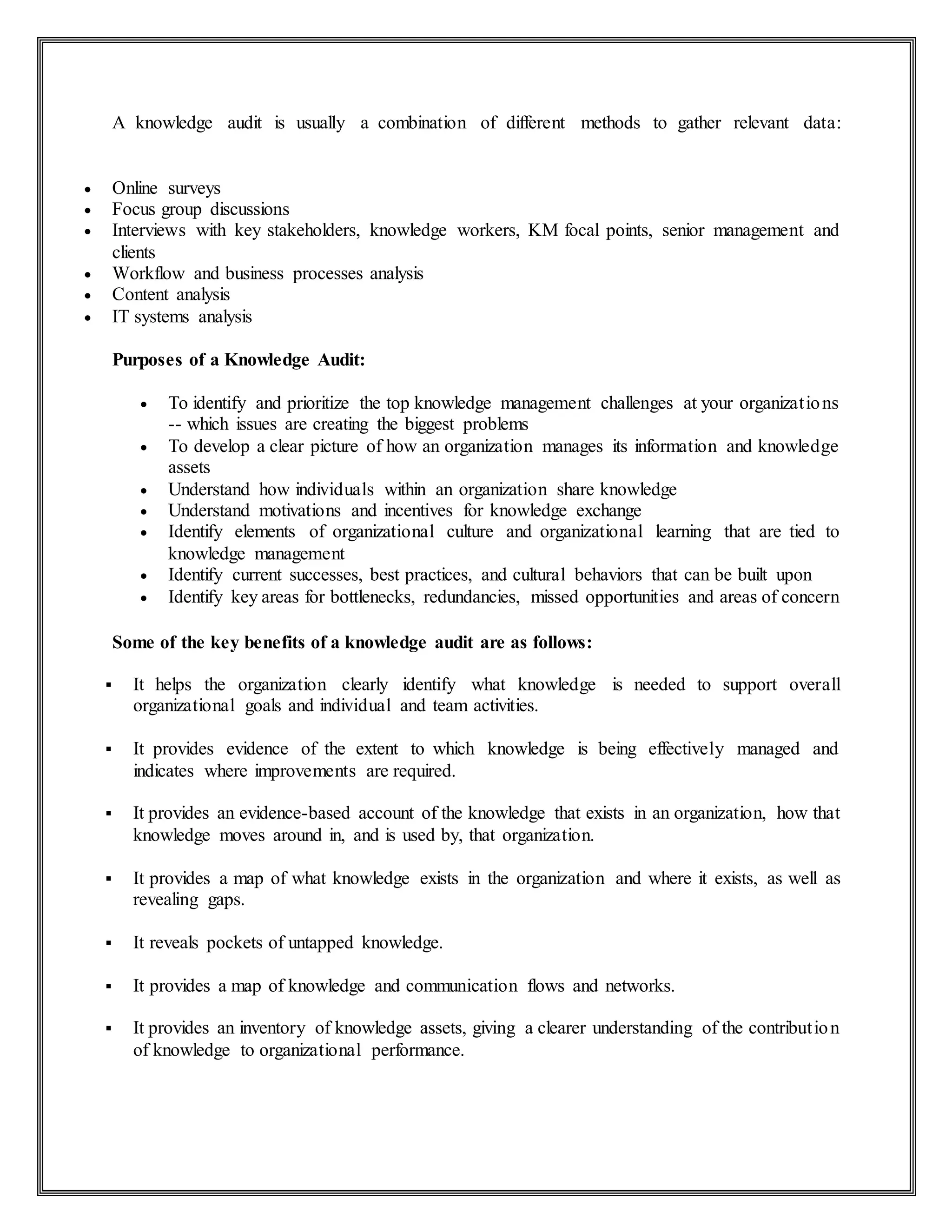 A knowledge audit is usually a combination of different methods to gather relevant data:
 Online surveys
 Focus group discussions
 Interviews with key stakeholders, knowledge workers, KM focal points, senior management and
clients
 Workflow and business processes analysis
 Content analysis
 IT systems analysis
Purposes of a Knowledge Audit:
 To identify and prioritize the top knowledge management challenges at your organizations
-- which issues are creating the biggest problems
 To develop a clear picture of how an organization manages its information and knowledge
assets
 Understand how individuals within an organization share knowledge
 Understand motivations and incentives for knowledge exchange
 Identify elements of organizational culture and organizational learning that are tied to
knowledge management
 Identify current successes, best practices, and cultural behaviors that can be built upon
 Identify key areas for bottlenecks, redundancies, missed opportunities and areas of concern
Some of the key benefits of a knowledge audit are as follows:
 It helps the organization clearly identify what knowledge is needed to support overall
organizational goals and individual and team activities.
 It provides evidence of the extent to which knowledge is being effectively managed and
indicates where improvements are required.
 It provides an evidence-based account of the knowledge that exists in an organization, how that
knowledge moves around in, and is used by, that organization.
 It provides a map of what knowledge exists in the organization and where it exists, as well as
revealing gaps.
 It reveals pockets of untapped knowledge.
 It provides a map of knowledge and communication flows and networks.
 It provides an inventory of knowledge assets, giving a clearer understanding of the contribution
of knowledge to organizational performance.
 