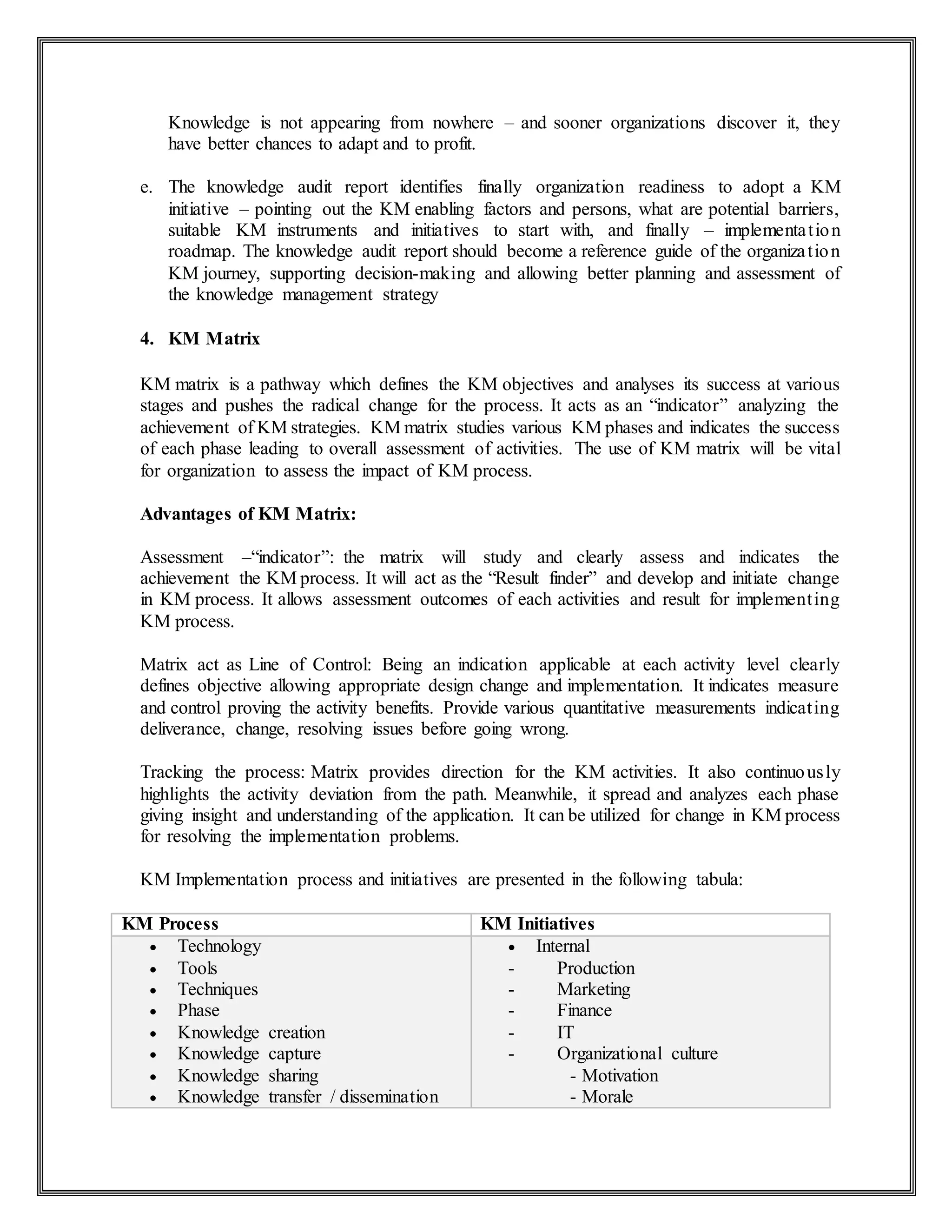Knowledge is not appearing from nowhere – and sooner organizations discover it, they
have better chances to adapt and to profit.
e. The knowledge audit report identifies finally organization readiness to adopt a KM
initiative – pointing out the KM enabling factors and persons, what are potential barriers,
suitable KM instruments and initiatives to start with, and finally – implementation
roadmap. The knowledge audit report should become a reference guide of the organization
KM journey, supporting decision-making and allowing better planning and assessment of
the knowledge management strategy
4. KM Matrix
KM matrix is a pathway which defines the KM objectives and analyses its success at various
stages and pushes the radical change for the process. It acts as an “indicator” analyzing the
achievement of KM strategies. KM matrix studies various KM phases and indicates the success
of each phase leading to overall assessment of activities. The use of KM matrix will be vital
for organization to assess the impact of KM process.
Advantages of KM Matrix:
Assessment –“indicator”: the matrix will study and clearly assess and indicates the
achievement the KM process. It will act as the “Result finder” and develop and initiate change
in KM process. It allows assessment outcomes of each activities and result for implementing
KM process.
Matrix act as Line of Control: Being an indication applicable at each activity level clearly
defines objective allowing appropriate design change and implementation. It indicates measure
and control proving the activity benefits. Provide various quantitative measurements indicating
deliverance, change, resolving issues before going wrong.
Tracking the process: Matrix provides direction for the KM activities. It also continuously
highlights the activity deviation from the path. Meanwhile, it spread and analyzes each phase
giving insight and understanding of the application. It can be utilized for change in KM process
for resolving the implementation problems.
KM Implementation process and initiatives are presented in the following tabula:
KM Process KM Initiatives
 Technology
 Tools
 Techniques
 Phase
 Knowledge creation
 Knowledge capture
 Knowledge sharing
 Knowledge transfer / dissemination
 Internal
- Production
- Marketing
- Finance
- IT
- Organizational culture
- Motivation
- Morale
 
