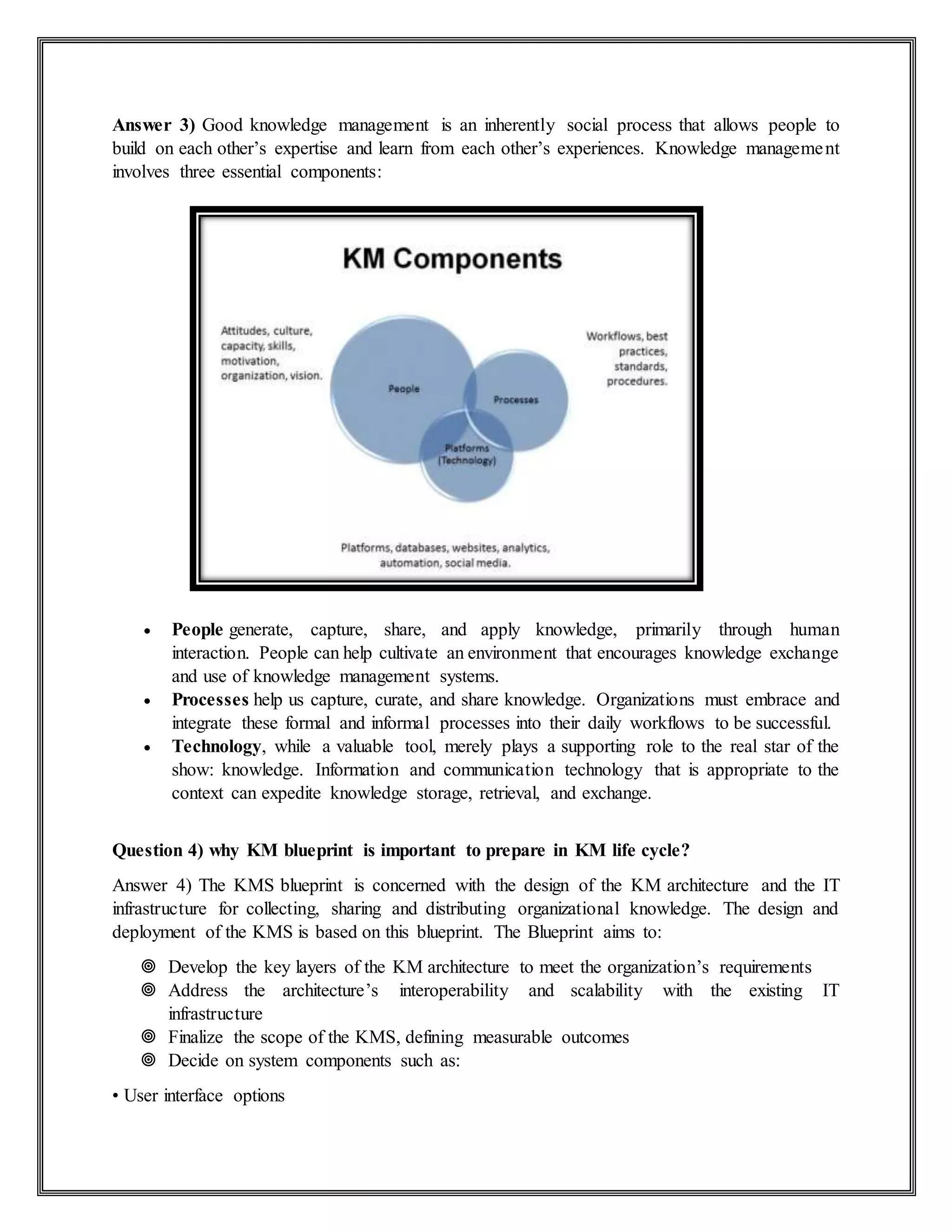 Answer 3) Good knowledge management is an inherently social process that allows people to
build on each other’s expertise and learn from each other’s experiences. Knowledge management
involves three essential components:
 People generate, capture, share, and apply knowledge, primarily through human
interaction. People can help cultivate an environment that encourages knowledge exchange
and use of knowledge management systems.
 Processes help us capture, curate, and share knowledge. Organizations must embrace and
integrate these formal and informal processes into their daily workflows to be successful.
 Technology, while a valuable tool, merely plays a supporting role to the real star of the
show: knowledge. Information and communication technology that is appropriate to the
context can expedite knowledge storage, retrieval, and exchange.
Question 4) why KM blueprint is important to prepare in KM life cycle?
Answer 4) The KMS blueprint is concerned with the design of the KM architecture and the IT
infrastructure for collecting, sharing and distributing organizational knowledge. The design and
deployment of the KMS is based on this blueprint. The Blueprint aims to:
 Develop the key layers of the KM architecture to meet the organization’s requirements
 Address the architecture’s interoperability and scalability with the existing IT
infrastructure
 Finalize the scope of the KMS, defining measurable outcomes
 Decide on system components such as:
• User interface options
 