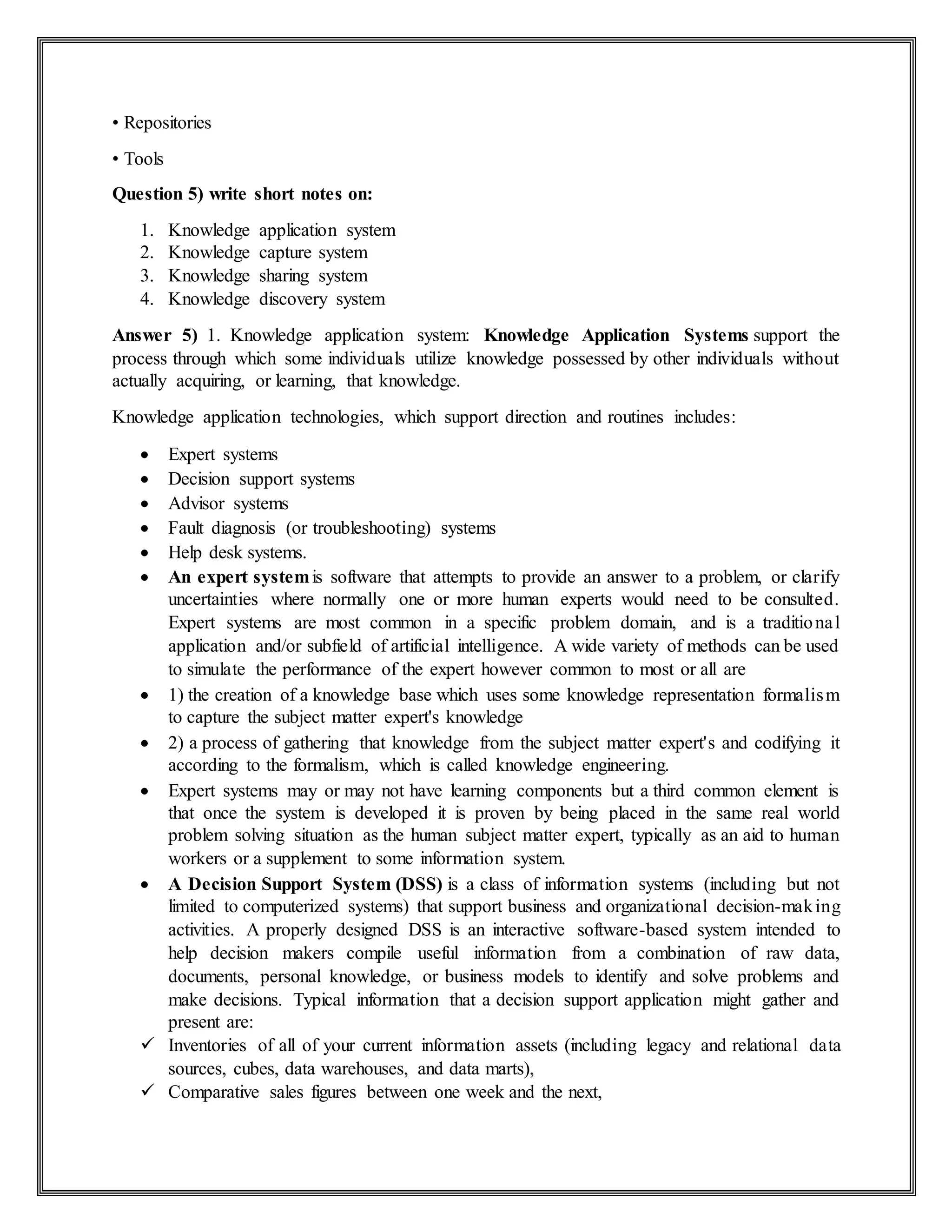 • Repositories
• Tools
Question 5) write short notes on:
1. Knowledge application system
2. Knowledge capture system
3. Knowledge sharing system
4. Knowledge discovery system
Answer 5) 1. Knowledge application system: Knowledge Application Systems support the
process through which some individuals utilize knowledge possessed by other individuals without
actually acquiring, or learning, that knowledge.
Knowledge application technologies, which support direction and routines includes:
 Expert systems
 Decision support systems
 Advisor systems
 Fault diagnosis (or troubleshooting) systems
 Help desk systems.
 An expert systemis software that attempts to provide an answer to a problem, or clarify
uncertainties where normally one or more human experts would need to be consulted.
Expert systems are most common in a specific problem domain, and is a traditional
application and/or subfield of artificial intelligence. A wide variety of methods can be used
to simulate the performance of the expert however common to most or all are
 1) the creation of a knowledge base which uses some knowledge representation formalism
to capture the subject matter expert's knowledge
 2) a process of gathering that knowledge from the subject matter expert's and codifying it
according to the formalism, which is called knowledge engineering.
 Expert systems may or may not have learning components but a third common element is
that once the system is developed it is proven by being placed in the same real world
problem solving situation as the human subject matter expert, typically as an aid to human
workers or a supplement to some information system.
 A Decision Support System (DSS) is a class of information systems (including but not
limited to computerized systems) that support business and organizational decision-making
activities. A properly designed DSS is an interactive software-based system intended to
help decision makers compile useful information from a combination of raw data,
documents, personal knowledge, or business models to identify and solve problems and
make decisions. Typical information that a decision support application might gather and
present are:
 Inventories of all of your current information assets (including legacy and relational data
sources, cubes, data warehouses, and data marts),
 Comparative sales figures between one week and the next,
 