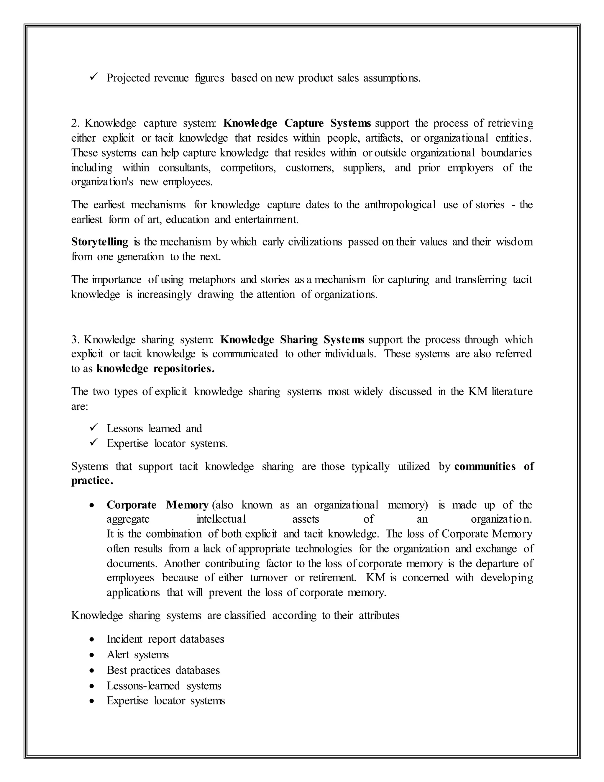  Projected revenue figures based on new product sales assumptions.
2. Knowledge capture system: Knowledge Capture Systems support the process of retrieving
either explicit or tacit knowledge that resides within people, artifacts, or organizational entities.
These systems can help capture knowledge that resides within or outside organizational boundaries
including within consultants, competitors, customers, suppliers, and prior employers of the
organization's new employees.
The earliest mechanisms for knowledge capture dates to the anthropological use of stories - the
earliest form of art, education and entertainment.
Storytelling is the mechanism by which early civilizations passed on their values and their wisdom
from one generation to the next.
The importance of using metaphors and stories as a mechanism for capturing and transferring tacit
knowledge is increasingly drawing the attention of organizations.
3. Knowledge sharing system: Knowledge Sharing Systems support the process through which
explicit or tacit knowledge is communicated to other individuals. These systems are also referred
to as knowledge repositories.
The two types of explicit knowledge sharing systems most widely discussed in the KM literature
are:
 Lessons learned and
 Expertise locator systems.
Systems that support tacit knowledge sharing are those typically utilized by communities of
practice.
 Corporate Memory (also known as an organizational memory) is made up of the
aggregate intellectual assets of an organization.
It is the combination of both explicit and tacit knowledge. The loss of Corporate Memory
often results from a lack of appropriate technologies for the organization and exchange of
documents. Another contributing factor to the loss of corporate memory is the departure of
employees because of either turnover or retirement. KM is concerned with developing
applications that will prevent the loss of corporate memory.
Knowledge sharing systems are classified according to their attributes
 Incident report databases
 Alert systems
 Best practices databases
 Lessons-learned systems
 Expertise locator systems
 