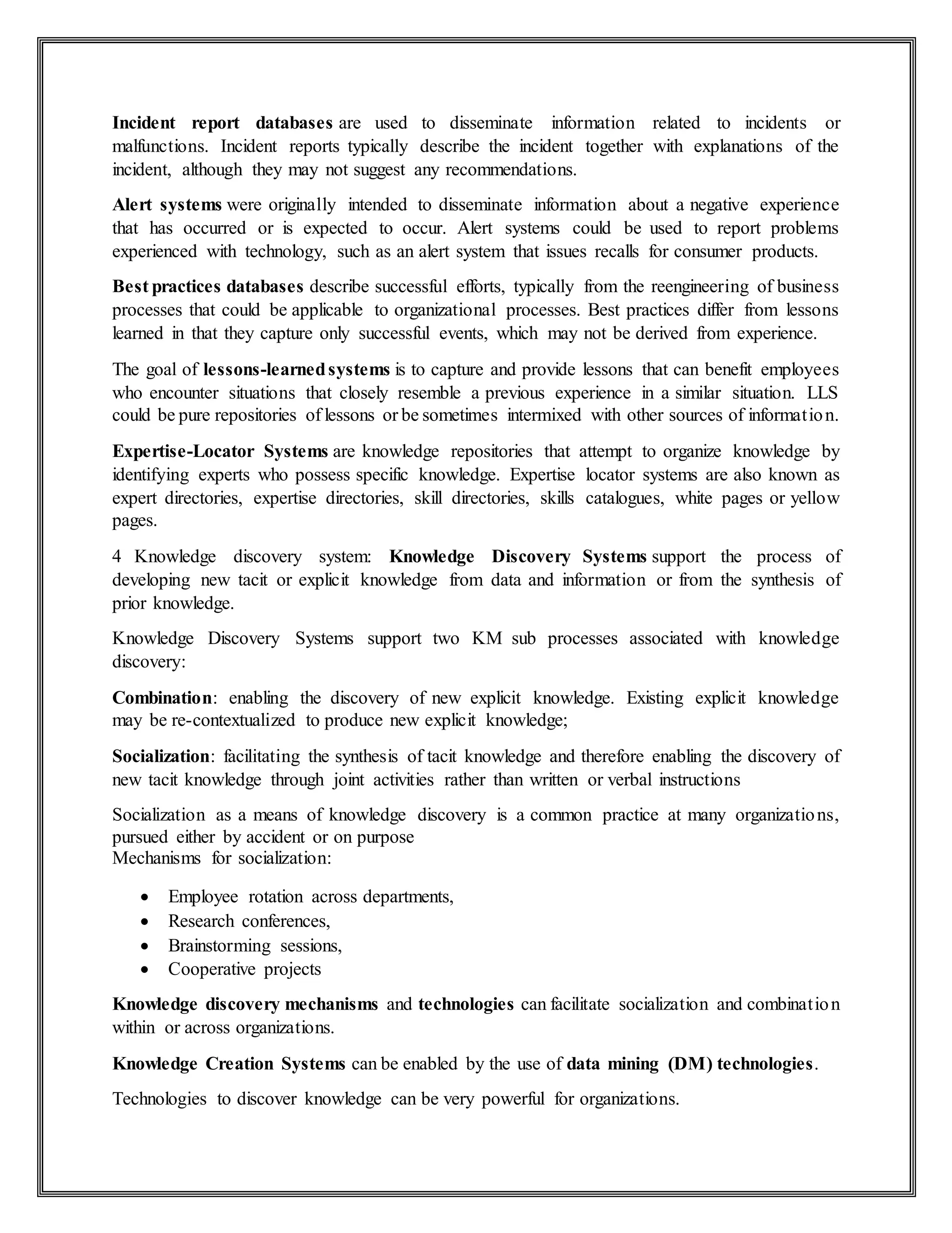 Incident report databases are used to disseminate information related to incidents or
malfunctions. Incident reports typically describe the incident together with explanations of the
incident, although they may not suggest any recommendations.
Alert systems were originally intended to disseminate information about a negative experience
that has occurred or is expected to occur. Alert systems could be used to report problems
experienced with technology, such as an alert system that issues recalls for consumer products.
Best practices databases describe successful efforts, typically from the reengineering of business
processes that could be applicable to organizational processes. Best practices differ from lessons
learned in that they capture only successful events, which may not be derived from experience.
The goal of lessons-learnedsystems is to capture and provide lessons that can benefit employees
who encounter situations that closely resemble a previous experience in a similar situation. LLS
could be pure repositories of lessons or be sometimes intermixed with other sources of information.
Expertise-Locator Systems are knowledge repositories that attempt to organize knowledge by
identifying experts who possess specific knowledge. Expertise locator systems are also known as
expert directories, expertise directories, skill directories, skills catalogues, white pages or yellow
pages.
4 Knowledge discovery system: Knowledge Discovery Systems support the process of
developing new tacit or explicit knowledge from data and information or from the synthesis of
prior knowledge.
Knowledge Discovery Systems support two KM sub processes associated with knowledge
discovery:
Combination: enabling the discovery of new explicit knowledge. Existing explicit knowledge
may be re-contextualized to produce new explicit knowledge;
Socialization: facilitating the synthesis of tacit knowledge and therefore enabling the discovery of
new tacit knowledge through joint activities rather than written or verbal instructions
Socialization as a means of knowledge discovery is a common practice at many organizations,
pursued either by accident or on purpose
Mechanisms for socialization:
 Employee rotation across departments,
 Research conferences,
 Brainstorming sessions,
 Cooperative projects
Knowledge discovery mechanisms and technologies can facilitate socialization and combination
within or across organizations.
Knowledge Creation Systems can be enabled by the use of data mining (DM) technologies.
Technologies to discover knowledge can be very powerful for organizations.
 