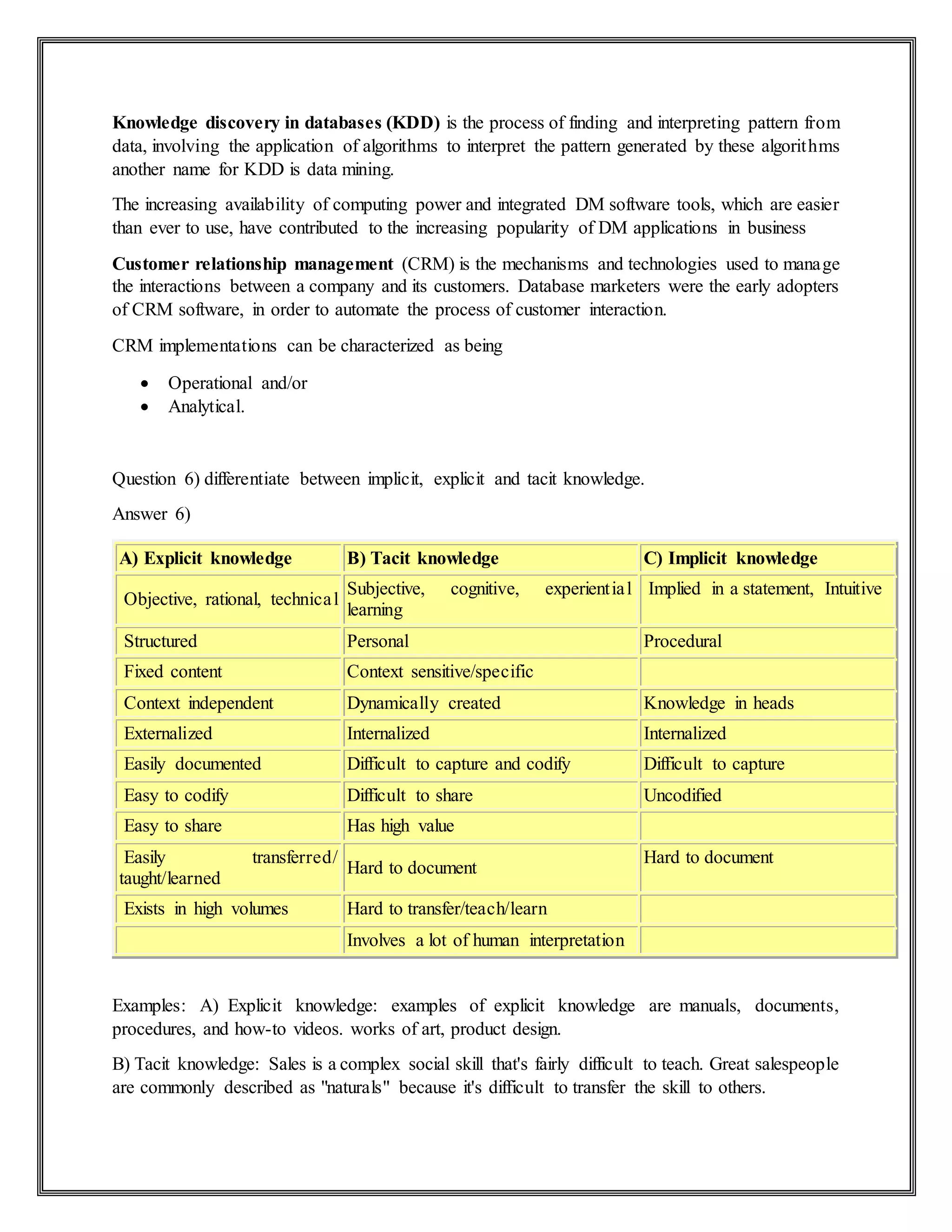 Knowledge discovery in databases (KDD) is the process of finding and interpreting pattern from
data, involving the application of algorithms to interpret the pattern generated by these algorithms
another name for KDD is data mining.
The increasing availability of computing power and integrated DM software tools, which are easier
than ever to use, have contributed to the increasing popularity of DM applications in business
Customer relationship management (CRM) is the mechanisms and technologies used to manage
the interactions between a company and its customers. Database marketers were the early adopters
of CRM software, in order to automate the process of customer interaction.
CRM implementations can be characterized as being
 Operational and/or
 Analytical.
Question 6) differentiate between implicit, explicit and tacit knowledge.
Answer 6)
A) Explicit knowledge B) Tacit knowledge C) Implicit knowledge
Objective, rational, technical
Subjective, cognitive, experiential
learning
Implied in a statement, Intuitive
Structured Personal Procedural
Fixed content Context sensitive/specific
Context independent Dynamically created Knowledge in heads
Externalized Internalized Internalized
Easily documented Difficult to capture and codify Difficult to capture
Easy to codify Difficult to share Uncodified
Easy to share Has high value
Easily transferred/
taught/learned
Hard to document
Hard to document
Exists in high volumes Hard to transfer/teach/learn
Involves a lot of human interpretation
Examples: A) Explicit knowledge: examples of explicit knowledge are manuals, documents,
procedures, and how-to videos. works of art, product design.
B) Tacit knowledge: Sales is a complex social skill that's fairly difficult to teach. Great salespeople
are commonly described as "naturals" because it's difficult to transfer the skill to others.
 