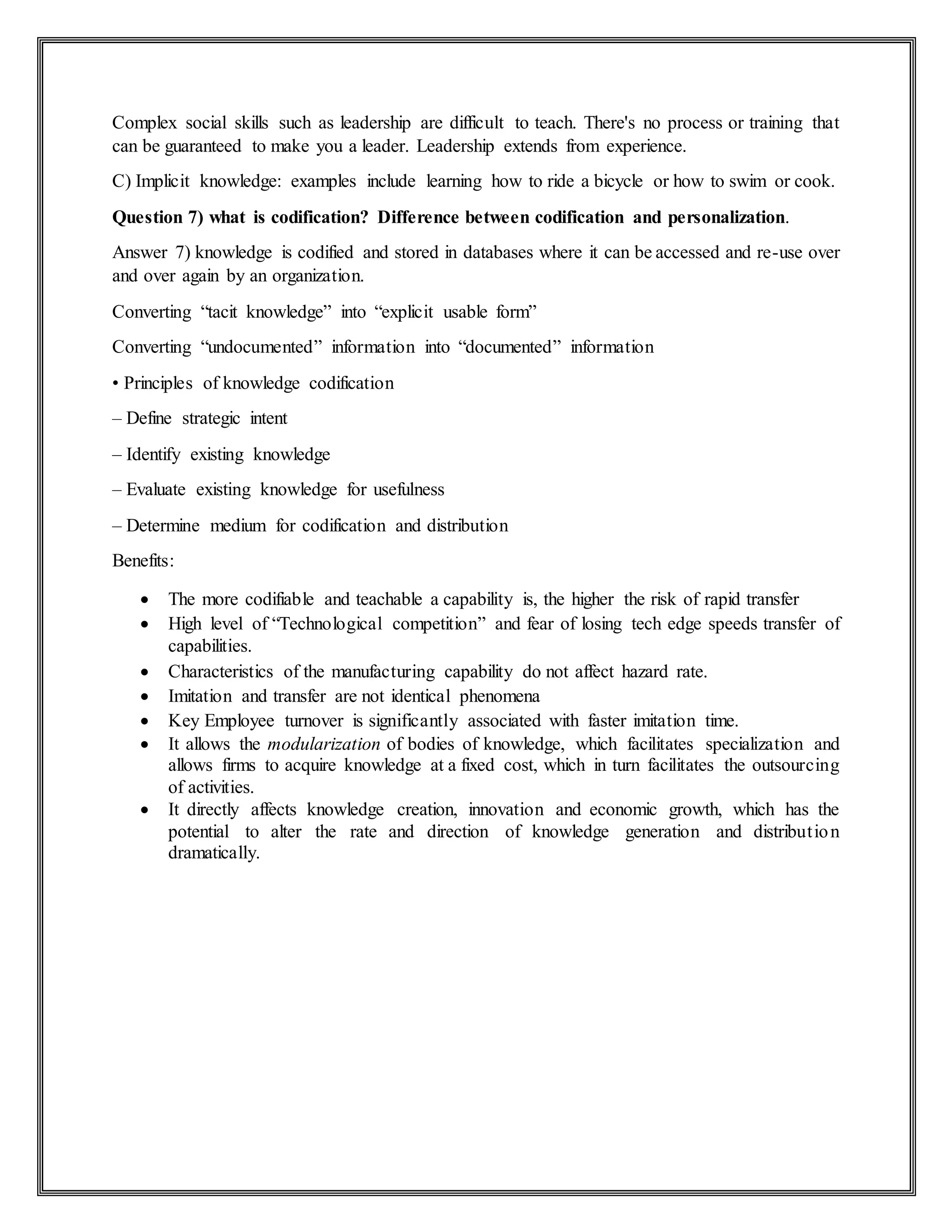 Complex social skills such as leadership are difficult to teach. There's no process or training that
can be guaranteed to make you a leader. Leadership extends from experience.
C) Implicit knowledge: examples include learning how to ride a bicycle or how to swim or cook.
Question 7) what is codification? Difference between codification and personalization.
Answer 7) knowledge is codified and stored in databases where it can be accessed and re-use over
and over again by an organization.
Converting “tacit knowledge” into “explicit usable form”
Converting “undocumented” information into “documented” information
• Principles of knowledge codification
– Define strategic intent
– Identify existing knowledge
– Evaluate existing knowledge for usefulness
– Determine medium for codification and distribution
Benefits:
 The more codifiable and teachable a capability is, the higher the risk of rapid transfer
 High level of “Technological competition” and fear of losing tech edge speeds transfer of
capabilities.
 Characteristics of the manufacturing capability do not affect hazard rate.
 Imitation and transfer are not identical phenomena
 Key Employee turnover is significantly associated with faster imitation time.
 It allows the modularization of bodies of knowledge, which facilitates specialization and
allows firms to acquire knowledge at a fixed cost, which in turn facilitates the outsourcing
of activities.
 It directly affects knowledge creation, innovation and economic growth, which has the
potential to alter the rate and direction of knowledge generation and distribution
dramatically.
 