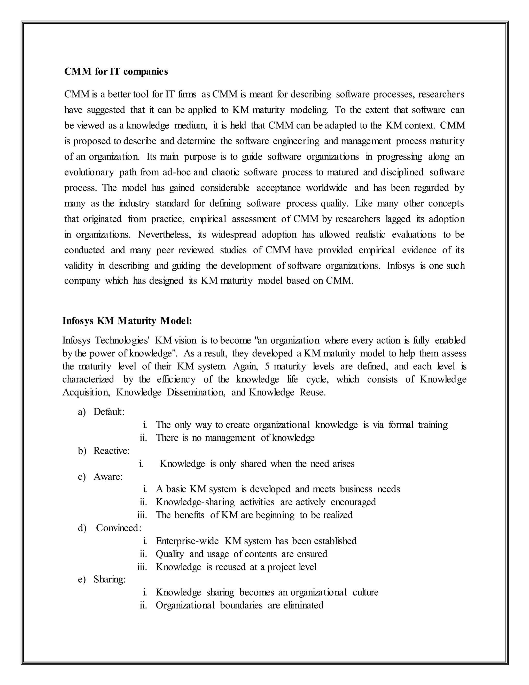 CMM for IT companies
CMM is a better tool for IT firms as CMM is meant for describing software processes, researchers
have suggested that it can be applied to KM maturity modeling. To the extent that software can
be viewed as a knowledge medium, it is held that CMM can be adapted to the KM context. CMM
is proposed to describe and determine the software engineering and management process maturity
of an organization. Its main purpose is to guide software organizations in progressing along an
evolutionary path from ad-hoc and chaotic software process to matured and disciplined software
process. The model has gained considerable acceptance worldwide and has been regarded by
many as the industry standard for defining software process quality. Like many other concepts
that originated from practice, empirical assessment of CMM by researchers lagged its adoption
in organizations. Nevertheless, its widespread adoption has allowed realistic evaluations to be
conducted and many peer reviewed studies of CMM have provided empirical evidence of its
validity in describing and guiding the development of software organizations. Infosys is one such
company which has designed its KM maturity model based on CMM.
Infosys KM Maturity Model:
Infosys Technologies' KM vision is to become "an organization where every action is fully enabled
by the power of knowledge". As a result, they developed a KM maturity model to help them assess
the maturity level of their KM system. Again, 5 maturity levels are defined, and each level is
characterized by the efficiency of the knowledge life cycle, which consists of Knowledge
Acquisition, Knowledge Dissemination, and Knowledge Reuse.
a) Default:
i. The only way to create organizational knowledge is via formal training
ii. There is no management of knowledge
b) Reactive:
i. Knowledge is only shared when the need arises
c) Aware:
i. A basic KM system is developed and meets business needs
ii. Knowledge-sharing activities are actively encouraged
iii. The benefits of KM are beginning to be realized
d) Convinced:
i. Enterprise-wide KM system has been established
ii. Quality and usage of contents are ensured
iii. Knowledge is recused at a project level
e) Sharing:
i. Knowledge sharing becomes an organizational culture
ii. Organizational boundaries are eliminated
 