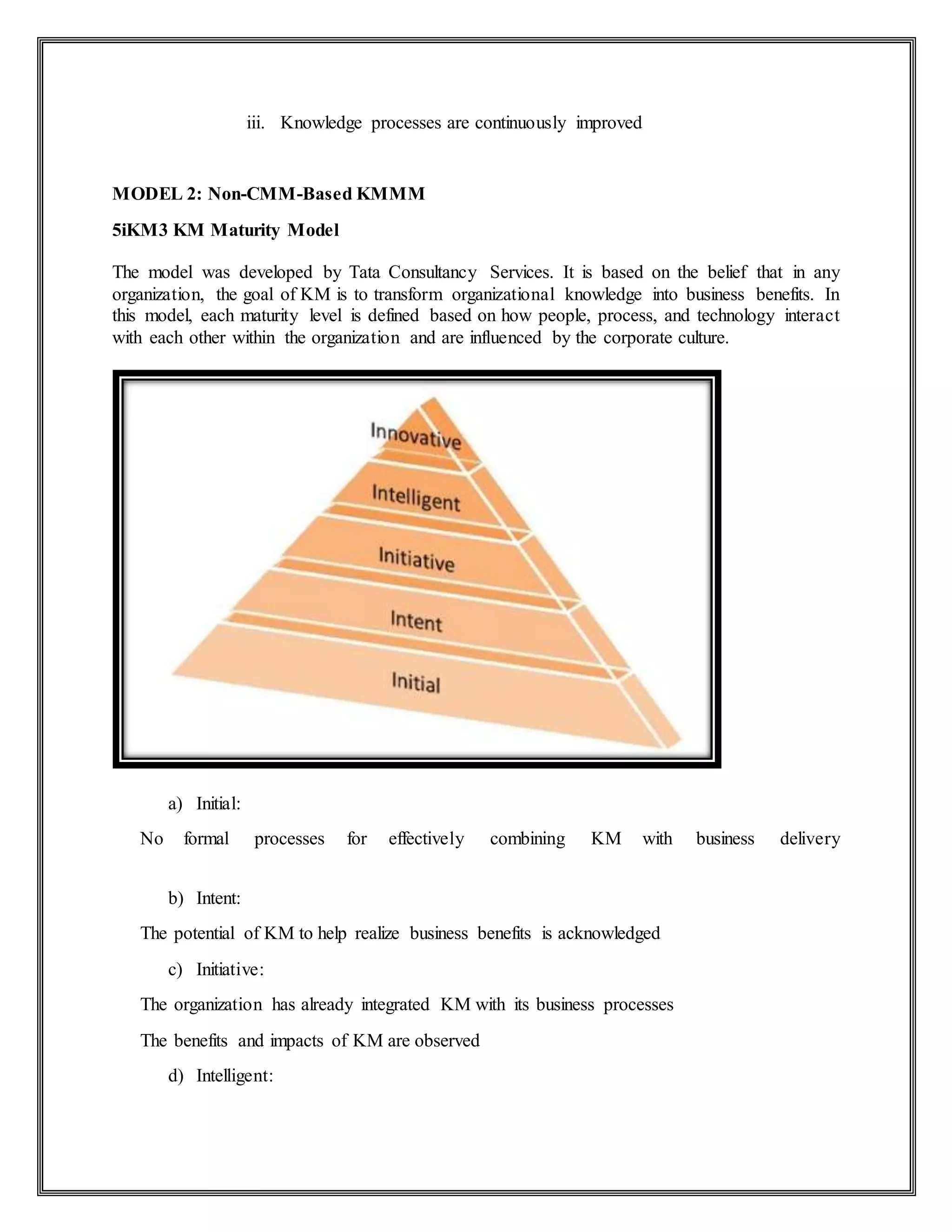 iii. Knowledge processes are continuously improved
MODEL 2: Non-CMM-Based KMMM
5iKM3 KM Maturity Model
The model was developed by Tata Consultancy Services. It is based on the belief that in any
organization, the goal of KM is to transform organizational knowledge into business benefits. In
this model, each maturity level is defined based on how people, process, and technology interact
with each other within the organization and are influenced by the corporate culture.
a) Initial:
No formal processes for effectively combining KM with business delivery
b) Intent:
The potential of KM to help realize business benefits is acknowledged
c) Initiative:
The organization has already integrated KM with its business processes
The benefits and impacts of KM are observed
d) Intelligent:
 