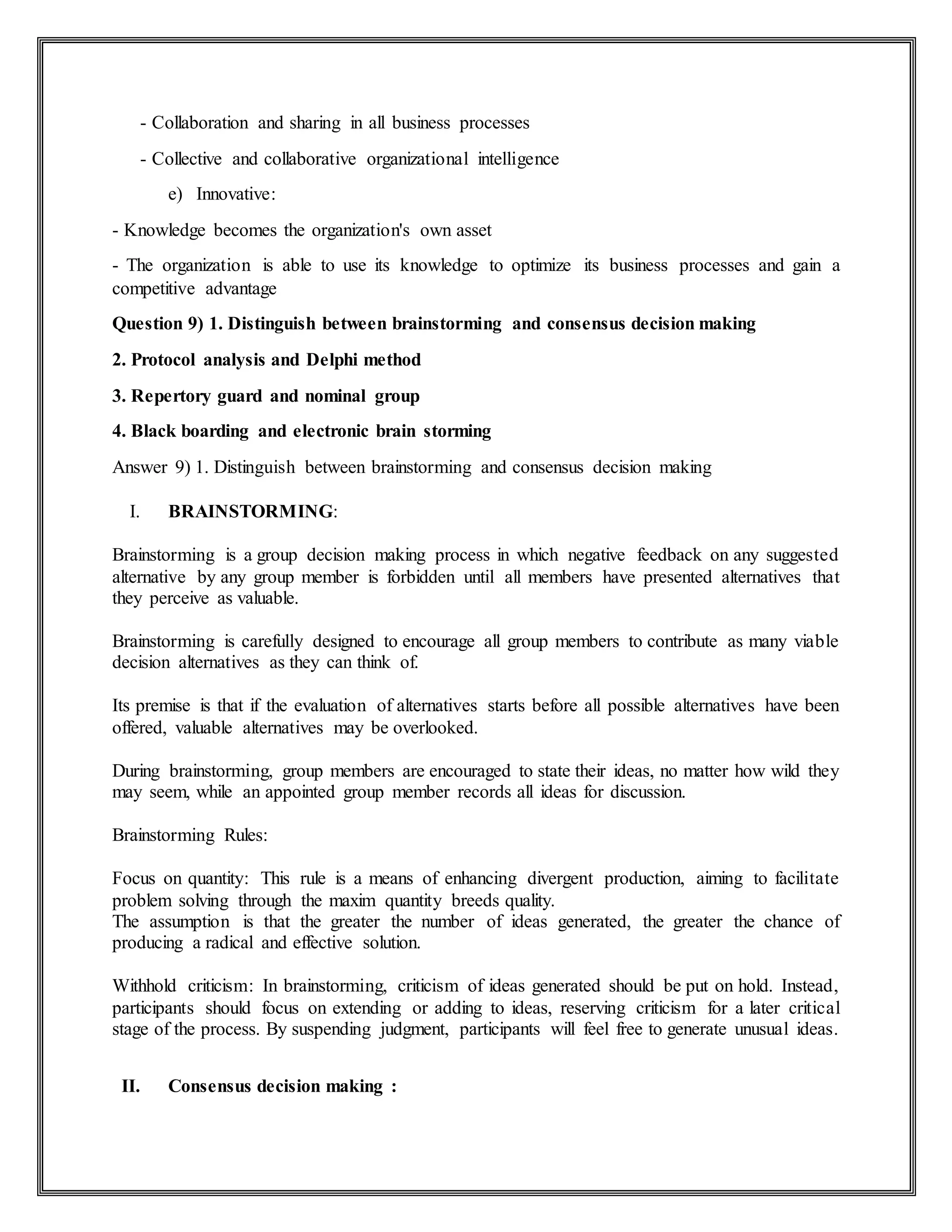 - Collaboration and sharing in all business processes
- Collective and collaborative organizational intelligence
e) Innovative:
- Knowledge becomes the organization's own asset
- The organization is able to use its knowledge to optimize its business processes and gain a
competitive advantage
Question 9) 1. Distinguish between brainstorming and consensus decision making
2. Protocol analysis and Delphi method
3. Repertory guard and nominal group
4. Black boarding and electronic brain storming
Answer 9) 1. Distinguish between brainstorming and consensus decision making
I. BRAINSTORMING:
Brainstorming is a group decision making process in which negative feedback on any suggested
alternative by any group member is forbidden until all members have presented alternatives that
they perceive as valuable.
Brainstorming is carefully designed to encourage all group members to contribute as many viable
decision alternatives as they can think of.
Its premise is that if the evaluation of alternatives starts before all possible alternatives have been
offered, valuable alternatives may be overlooked.
During brainstorming, group members are encouraged to state their ideas, no matter how wild they
may seem, while an appointed group member records all ideas for discussion.
Brainstorming Rules:
Focus on quantity: This rule is a means of enhancing divergent production, aiming to facilitate
problem solving through the maxim quantity breeds quality.
The assumption is that the greater the number of ideas generated, the greater the chance of
producing a radical and effective solution.
Withhold criticism: In brainstorming, criticism of ideas generated should be put on hold. Instead,
participants should focus on extending or adding to ideas, reserving criticism for a later critical
stage of the process. By suspending judgment, participants will feel free to generate unusual ideas.
II. Consensus decision making :
 