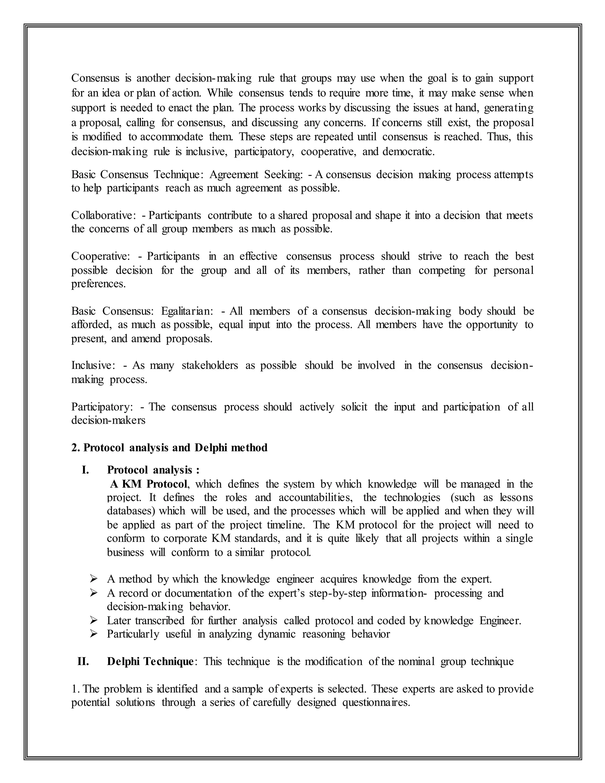 Consensus is another decision-making rule that groups may use when the goal is to gain support
for an idea or plan of action. While consensus tends to require more time, it may make sense when
support is needed to enact the plan. The process works by discussing the issues at hand, generating
a proposal, calling for consensus, and discussing any concerns. If concerns still exist, the proposal
is modified to accommodate them. These steps are repeated until consensus is reached. Thus, this
decision-making rule is inclusive, participatory, cooperative, and democratic.
Basic Consensus Technique: Agreement Seeking: - A consensus decision making process attempts
to help participants reach as much agreement as possible.
Collaborative: - Participants contribute to a shared proposal and shape it into a decision that meets
the concerns of all group members as much as possible.
Cooperative: - Participants in an effective consensus process should strive to reach the best
possible decision for the group and all of its members, rather than competing for personal
preferences.
Basic Consensus: Egalitarian: - All members of a consensus decision-making body should be
afforded, as much as possible, equal input into the process. All members have the opportunity to
present, and amend proposals.
Inclusive: - As many stakeholders as possible should be involved in the consensus decision-
making process.
Participatory: - The consensus process should actively solicit the input and participation of all
decision-makers
2. Protocol analysis and Delphi method
I. Protocol analysis :
A KM Protocol, which defines the system by which knowledge will be managed in the
project. It defines the roles and accountabilities, the technologies (such as lessons
databases) which will be used, and the processes which will be applied and when they will
be applied as part of the project timeline. The KM protocol for the project will need to
conform to corporate KM standards, and it is quite likely that all projects within a single
business will conform to a similar protocol.
 A method by which the knowledge engineer acquires knowledge from the expert.
 A record or documentation of the expert’s step-by-step information- processing and
decision-making behavior.
 Later transcribed for further analysis called protocol and coded by knowledge Engineer.
 Particularly useful in analyzing dynamic reasoning behavior
II. Delphi Technique: This technique is the modification of the nominal group technique
1. The problem is identified and a sample of experts is selected. These experts are asked to provide
potential solutions through a series of carefully designed questionnaires.
 
