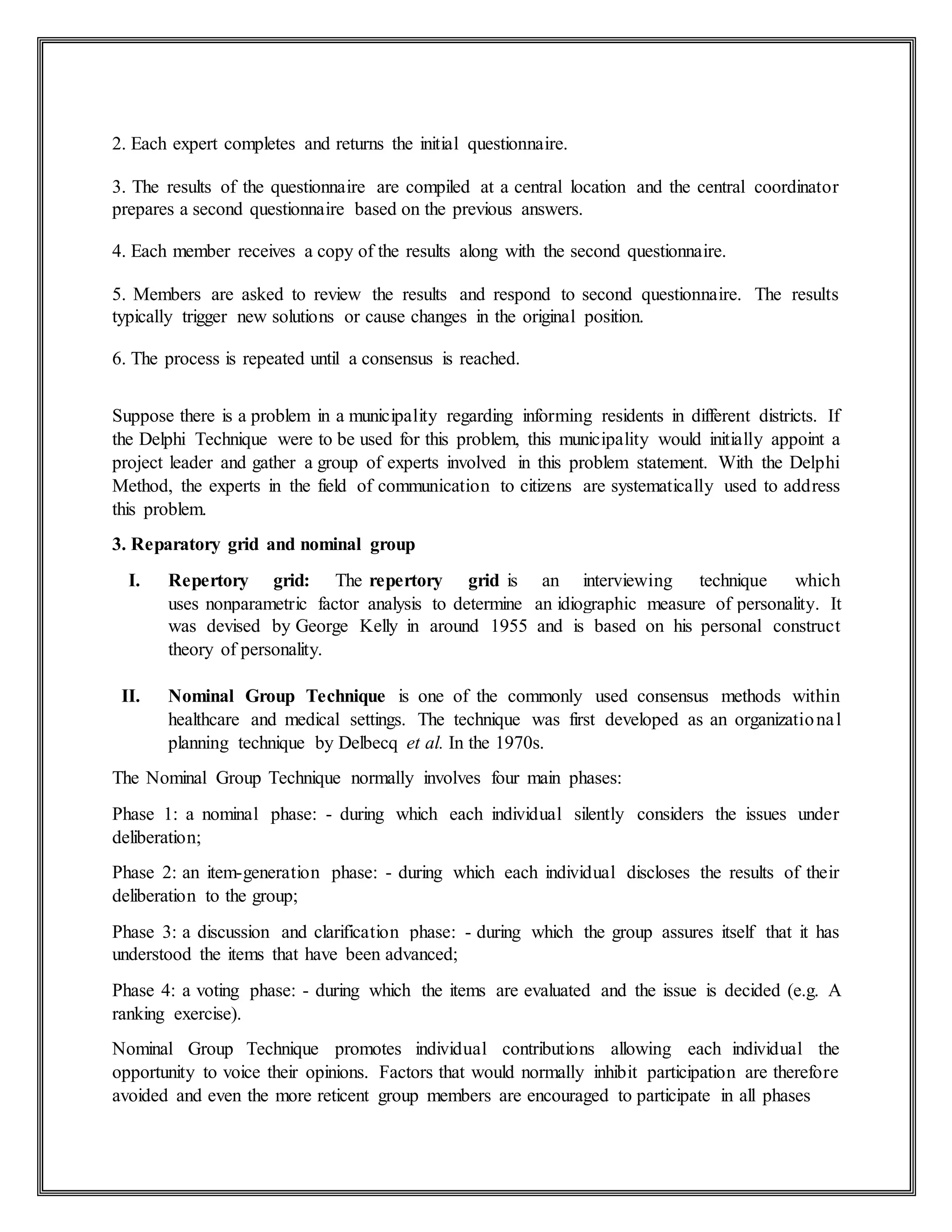 2. Each expert completes and returns the initial questionnaire.
3. The results of the questionnaire are compiled at a central location and the central coordinator
prepares a second questionnaire based on the previous answers.
4. Each member receives a copy of the results along with the second questionnaire.
5. Members are asked to review the results and respond to second questionnaire. The results
typically trigger new solutions or cause changes in the original position.
6. The process is repeated until a consensus is reached.
Suppose there is a problem in a municipality regarding informing residents in different districts. If
the Delphi Technique were to be used for this problem, this municipality would initially appoint a
project leader and gather a group of experts involved in this problem statement. With the Delphi
Method, the experts in the field of communication to citizens are systematically used to address
this problem.
3. Reparatory grid and nominal group
I. Repertory grid: The repertory grid is an interviewing technique which
uses nonparametric factor analysis to determine an idiographic measure of personality. It
was devised by George Kelly in around 1955 and is based on his personal construct
theory of personality.
II. Nominal Group Technique is one of the commonly used consensus methods within
healthcare and medical settings. The technique was first developed as an organizational
planning technique by Delbecq et al. In the 1970s.
The Nominal Group Technique normally involves four main phases:
Phase 1: a nominal phase: - during which each individual silently considers the issues under
deliberation;
Phase 2: an item-generation phase: - during which each individual discloses the results of their
deliberation to the group;
Phase 3: a discussion and clarification phase: - during which the group assures itself that it has
understood the items that have been advanced;
Phase 4: a voting phase: - during which the items are evaluated and the issue is decided (e.g. A
ranking exercise).
Nominal Group Technique promotes individual contributions allowing each individual the
opportunity to voice their opinions. Factors that would normally inhibit participation are therefore
avoided and even the more reticent group members are encouraged to participate in all phases
 