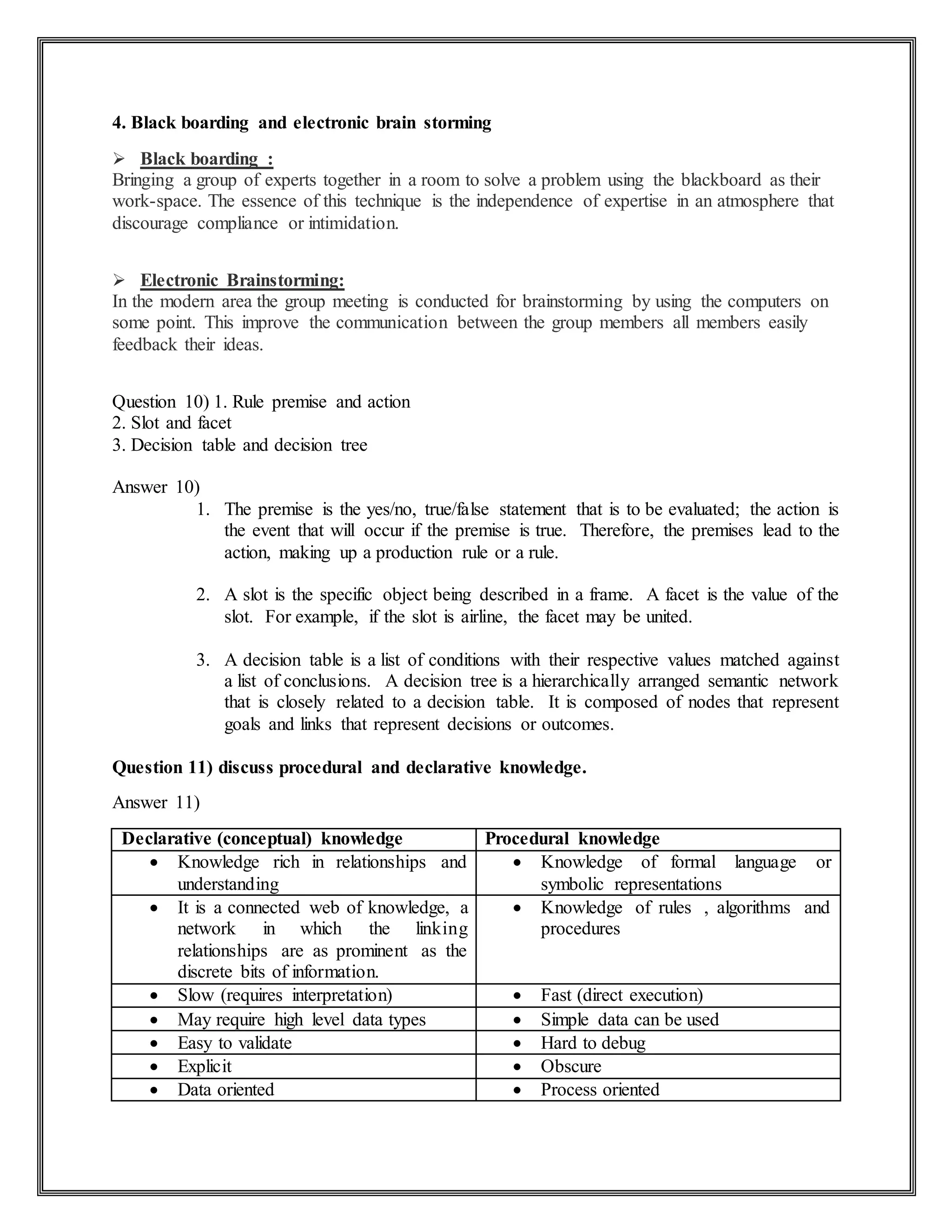 4. Black boarding and electronic brain storming
 Black boarding :
Bringing a group of experts together in a room to solve a problem using the blackboard as their
work-space. The essence of this technique is the independence of expertise in an atmosphere that
discourage compliance or intimidation.
 Electronic Brainstorming:
In the modern area the group meeting is conducted for brainstorming by using the computers on
some point. This improve the communication between the group members all members easily
feedback their ideas.
Question 10) 1. Rule premise and action
2. Slot and facet
3. Decision table and decision tree
Answer 10)
1. The premise is the yes/no, true/false statement that is to be evaluated; the action is
the event that will occur if the premise is true. Therefore, the premises lead to the
action, making up a production rule or a rule.
2. A slot is the specific object being described in a frame. A facet is the value of the
slot. For example, if the slot is airline, the facet may be united.
3. A decision table is a list of conditions with their respective values matched against
a list of conclusions. A decision tree is a hierarchically arranged semantic network
that is closely related to a decision table. It is composed of nodes that represent
goals and links that represent decisions or outcomes.
Question 11) discuss procedural and declarative knowledge.
Answer 11)
Declarative (conceptual) knowledge Procedural knowledge
 Knowledge rich in relationships and
understanding
 Knowledge of formal language or
symbolic representations
 It is a connected web of knowledge, a
network in which the linking
relationships are as prominent as the
discrete bits of information.
 Knowledge of rules , algorithms and
procedures
 Slow (requires interpretation)  Fast (direct execution)
 May require high level data types  Simple data can be used
 Easy to validate  Hard to debug
 Explicit  Obscure
 Data oriented  Process oriented
 