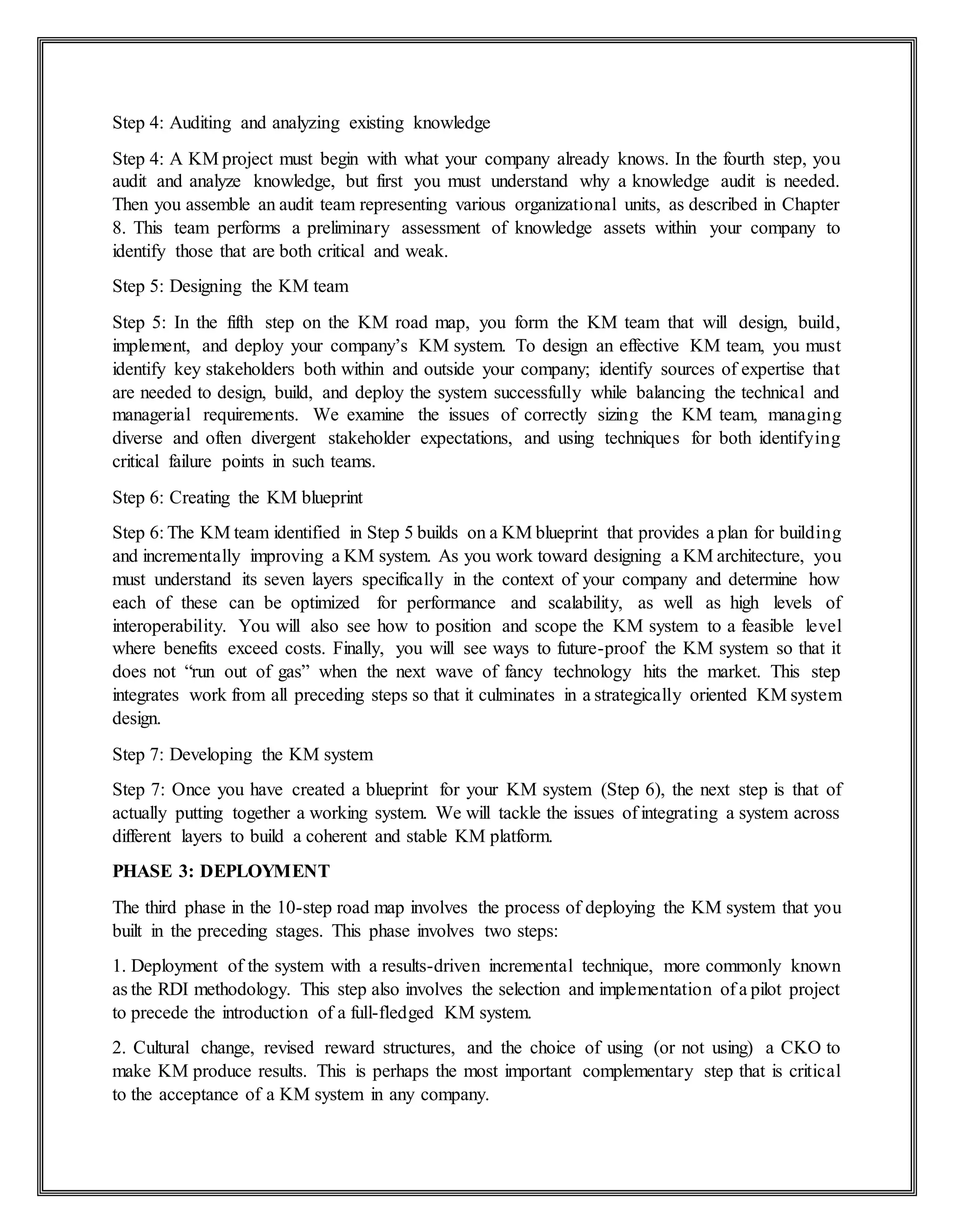 Step 4: Auditing and analyzing existing knowledge
Step 4: A KM project must begin with what your company already knows. In the fourth step, you
audit and analyze knowledge, but first you must understand why a knowledge audit is needed.
Then you assemble an audit team representing various organizational units, as described in Chapter
8. This team performs a preliminary assessment of knowledge assets within your company to
identify those that are both critical and weak.
Step 5: Designing the KM team
Step 5: In the fifth step on the KM road map, you form the KM team that will design, build,
implement, and deploy your company’s KM system. To design an effective KM team, you must
identify key stakeholders both within and outside your company; identify sources of expertise that
are needed to design, build, and deploy the system successfully while balancing the technical and
managerial requirements. We examine the issues of correctly sizing the KM team, managing
diverse and often divergent stakeholder expectations, and using techniques for both identifying
critical failure points in such teams.
Step 6: Creating the KM blueprint
Step 6: The KM team identified in Step 5 builds on a KM blueprint that provides a plan for building
and incrementally improving a KM system. As you work toward designing a KM architecture, you
must understand its seven layers specifically in the context of your company and determine how
each of these can be optimized for performance and scalability, as well as high levels of
interoperability. You will also see how to position and scope the KM system to a feasible level
where benefits exceed costs. Finally, you will see ways to future-proof the KM system so that it
does not “run out of gas” when the next wave of fancy technology hits the market. This step
integrates work from all preceding steps so that it culminates in a strategically oriented KM system
design.
Step 7: Developing the KM system
Step 7: Once you have created a blueprint for your KM system (Step 6), the next step is that of
actually putting together a working system. We will tackle the issues of integrating a system across
different layers to build a coherent and stable KM platform.
PHASE 3: DEPLOYMENT
The third phase in the 10-step road map involves the process of deploying the KM system that you
built in the preceding stages. This phase involves two steps:
1. Deployment of the system with a results-driven incremental technique, more commonly known
as the RDI methodology. This step also involves the selection and implementation of a pilot project
to precede the introduction of a full-fledged KM system.
2. Cultural change, revised reward structures, and the choice of using (or not using) a CKO to
make KM produce results. This is perhaps the most important complementary step that is critical
to the acceptance of a KM system in any company.
 