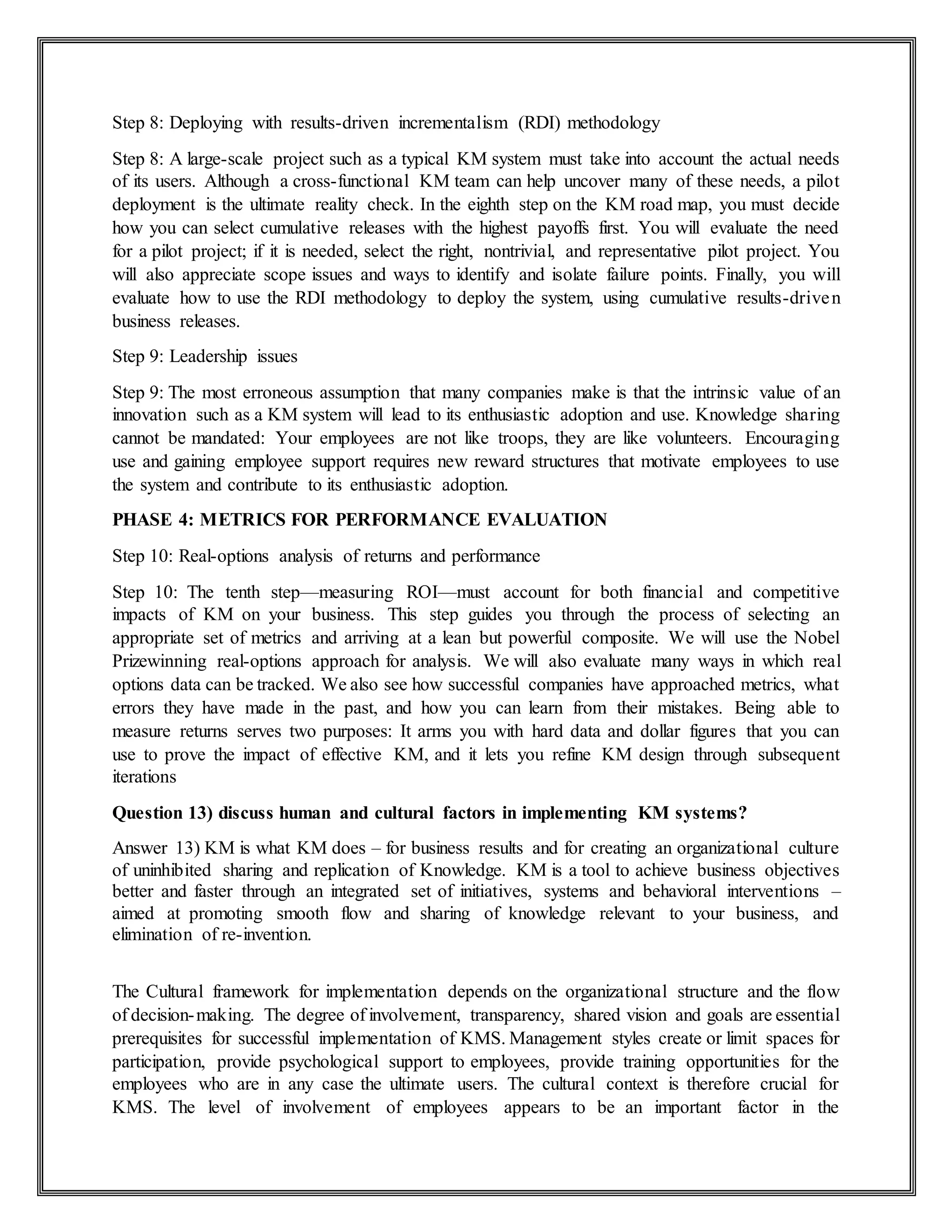 Step 8: Deploying with results-driven incrementalism (RDI) methodology
Step 8: A large-scale project such as a typical KM system must take into account the actual needs
of its users. Although a cross-functional KM team can help uncover many of these needs, a pilot
deployment is the ultimate reality check. In the eighth step on the KM road map, you must decide
how you can select cumulative releases with the highest payoffs first. You will evaluate the need
for a pilot project; if it is needed, select the right, nontrivial, and representative pilot project. You
will also appreciate scope issues and ways to identify and isolate failure points. Finally, you will
evaluate how to use the RDI methodology to deploy the system, using cumulative results-driven
business releases.
Step 9: Leadership issues
Step 9: The most erroneous assumption that many companies make is that the intrinsic value of an
innovation such as a KM system will lead to its enthusiastic adoption and use. Knowledge sharing
cannot be mandated: Your employees are not like troops, they are like volunteers. Encouraging
use and gaining employee support requires new reward structures that motivate employees to use
the system and contribute to its enthusiastic adoption.
PHASE 4: METRICS FOR PERFORMANCE EVALUATION
Step 10: Real-options analysis of returns and performance
Step 10: The tenth step—measuring ROI—must account for both financial and competitive
impacts of KM on your business. This step guides you through the process of selecting an
appropriate set of metrics and arriving at a lean but powerful composite. We will use the Nobel
Prizewinning real-options approach for analysis. We will also evaluate many ways in which real
options data can be tracked. We also see how successful companies have approached metrics, what
errors they have made in the past, and how you can learn from their mistakes. Being able to
measure returns serves two purposes: It arms you with hard data and dollar figures that you can
use to prove the impact of effective KM, and it lets you refine KM design through subsequent
iterations
Question 13) discuss human and cultural factors in implementing KM systems?
Answer 13) KM is what KM does – for business results and for creating an organizational culture
of uninhibited sharing and replication of Knowledge. KM is a tool to achieve business objectives
better and faster through an integrated set of initiatives, systems and behavioral interventions –
aimed at promoting smooth flow and sharing of knowledge relevant to your business, and
elimination of re-invention.
The Cultural framework for implementation depends on the organizational structure and the flow
of decision-making. The degree of involvement, transparency, shared vision and goals are essential
prerequisites for successful implementation of KMS. Management styles create or limit spaces for
participation, provide psychological support to employees, provide training opportunities for the
employees who are in any case the ultimate users. The cultural context is therefore crucial for
KMS. The level of involvement of employees appears to be an important factor in the
 