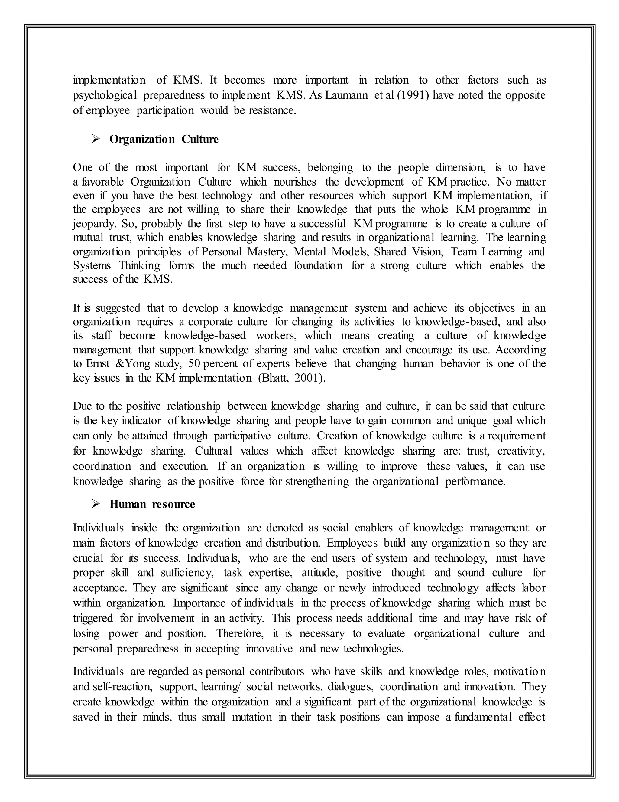 implementation of KMS. It becomes more important in relation to other factors such as
psychological preparedness to implement KMS. As Laumann et al (1991) have noted the opposite
of employee participation would be resistance.
 Organization Culture
One of the most important for KM success, belonging to the people dimension, is to have
a favorable Organization Culture which nourishes the development of KM practice. No matter
even if you have the best technology and other resources which support KM implementation, if
the employees are not willing to share their knowledge that puts the whole KM programme in
jeopardy. So, probably the first step to have a successful KM programme is to create a culture of
mutual trust, which enables knowledge sharing and results in organizational learning. The learning
organization principles of Personal Mastery, Mental Models, Shared Vision, Team Learning and
Systems Thinking forms the much needed foundation for a strong culture which enables the
success of the KMS.
It is suggested that to develop a knowledge management system and achieve its objectives in an
organization requires a corporate culture for changing its activities to knowledge-based, and also
its staff become knowledge-based workers, which means creating a culture of knowledge
management that support knowledge sharing and value creation and encourage its use. According
to Ernst &Yong study, 50 percent of experts believe that changing human behavior is one of the
key issues in the KM implementation (Bhatt, 2001).
Due to the positive relationship between knowledge sharing and culture, it can be said that culture
is the key indicator of knowledge sharing and people have to gain common and unique goal which
can only be attained through participative culture. Creation of knowledge culture is a requirement
for knowledge sharing. Cultural values which affect knowledge sharing are: trust, creativity,
coordination and execution. If an organization is willing to improve these values, it can use
knowledge sharing as the positive force for strengthening the organizational performance.
 Human resource
Individuals inside the organization are denoted as social enablers of knowledge management or
main factors of knowledge creation and distribution. Employees build any organization so they are
crucial for its success. Individuals, who are the end users of system and technology, must have
proper skill and sufficiency, task expertise, attitude, positive thought and sound culture for
acceptance. They are significant since any change or newly introduced technology affects labor
within organization. Importance of individuals in the process of knowledge sharing which must be
triggered for involvement in an activity. This process needs additional time and may have risk of
losing power and position. Therefore, it is necessary to evaluate organizational culture and
personal preparedness in accepting innovative and new technologies.
Individuals are regarded as personal contributors who have skills and knowledge roles, motivation
and self-reaction, support, learning/ social networks, dialogues, coordination and innovation. They
create knowledge within the organization and a significant part of the organizational knowledge is
saved in their minds, thus small mutation in their task positions can impose a fundamental effect
 