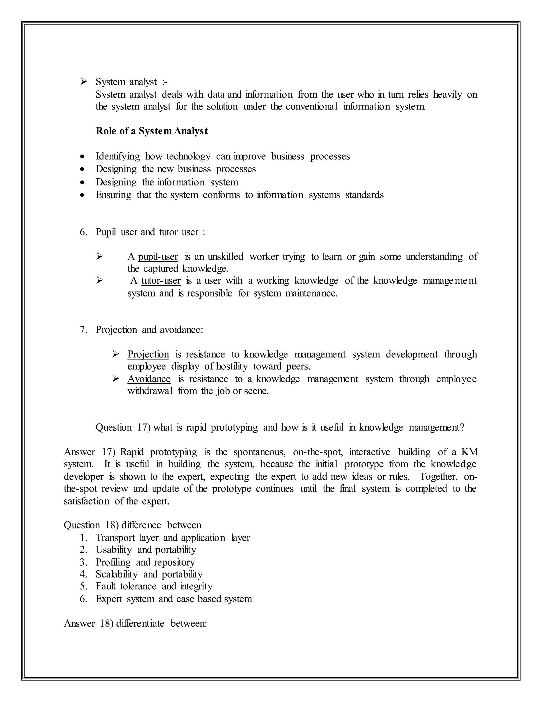  System analyst :-
System analyst deals with data and information from the user who in turn relies heavily on
the system analyst for the solution under the conventional information system.
Role of a System Analyst
 Identifying how technology can improve business processes
 Designing the new business processes
 Designing the information system
 Ensuring that the system conforms to information systems standards
6. Pupil user and tutor user :
 A pupil-user is an unskilled worker trying to learn or gain some understanding of
the captured knowledge.
 A tutor-user is a user with a working knowledge of the knowledge management
system and is responsible for system maintenance.
7. Projection and avoidance:
 Projection is resistance to knowledge management system development through
employee display of hostility toward peers.
 Avoidance is resistance to a knowledge management system through employee
withdrawal from the job or scene.
Question 17) what is rapid prototyping and how is it useful in knowledge management?
Answer 17) Rapid prototyping is the spontaneous, on-the-spot, interactive building of a KM
system. It is useful in building the system, because the initial prototype from the knowledge
developer is shown to the expert, expecting the expert to add new ideas or rules. Together, on-
the-spot review and update of the prototype continues until the final system is completed to the
satisfaction of the expert.
Question 18) difference between
1. Transport layer and application layer
2. Usability and portability
3. Profiling and repository
4. Scalability and portability
5. Fault tolerance and integrity
6. Expert system and case based system
Answer 18) differentiate between:
 