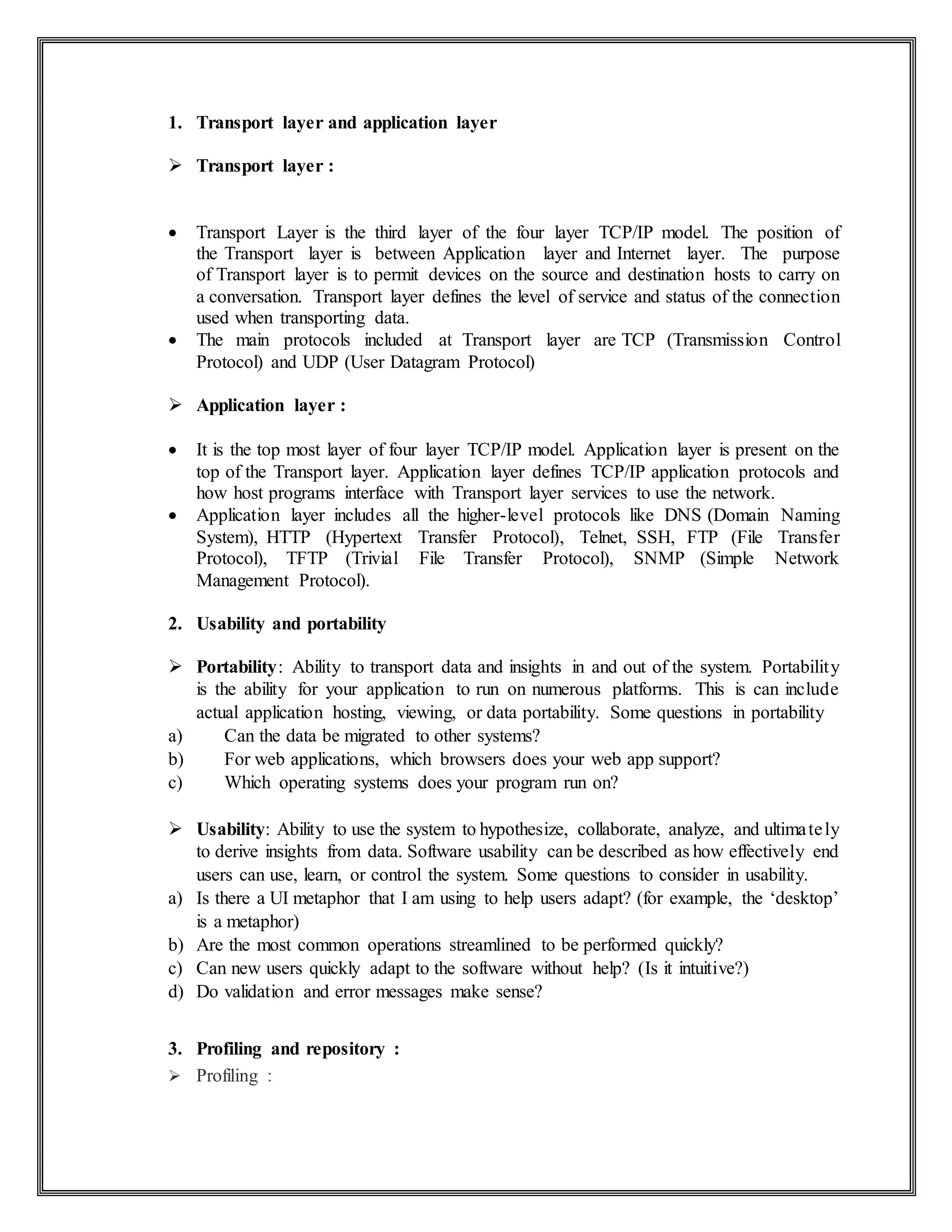 1. Transport layer and application layer
 Transport layer :
 Transport Layer is the third layer of the four layer TCP/IP model. The position of
the Transport layer is between Application layer and Internet layer. The purpose
of Transport layer is to permit devices on the source and destination hosts to carry on
a conversation. Transport layer defines the level of service and status of the connection
used when transporting data.
 The main protocols included at Transport layer are TCP (Transmission Control
Protocol) and UDP (User Datagram Protocol)
 Application layer :
 It is the top most layer of four layer TCP/IP model. Application layer is present on the
top of the Transport layer. Application layer defines TCP/IP application protocols and
how host programs interface with Transport layer services to use the network.
 Application layer includes all the higher-level protocols like DNS (Domain Naming
System), HTTP (Hypertext Transfer Protocol), Telnet, SSH, FTP (File Transfer
Protocol), TFTP (Trivial File Transfer Protocol), SNMP (Simple Network
Management Protocol).
2. Usability and portability
 Portability: Ability to transport data and insights in and out of the system. Portability
is the ability for your application to run on numerous platforms. This is can include
actual application hosting, viewing, or data portability. Some questions in portability
a) Can the data be migrated to other systems?
b) For web applications, which browsers does your web app support?
c) Which operating systems does your program run on?
 Usability: Ability to use the system to hypothesize, collaborate, analyze, and ultimately
to derive insights from data. Software usability can be described as how effectively end
users can use, learn, or control the system. Some questions to consider in usability.
a) Is there a UI metaphor that I am using to help users adapt? (for example, the ‘desktop’
is a metaphor)
b) Are the most common operations streamlined to be performed quickly?
c) Can new users quickly adapt to the software without help? (Is it intuitive?)
d) Do validation and error messages make sense?
3. Profiling and repository :
 Profiling :
 