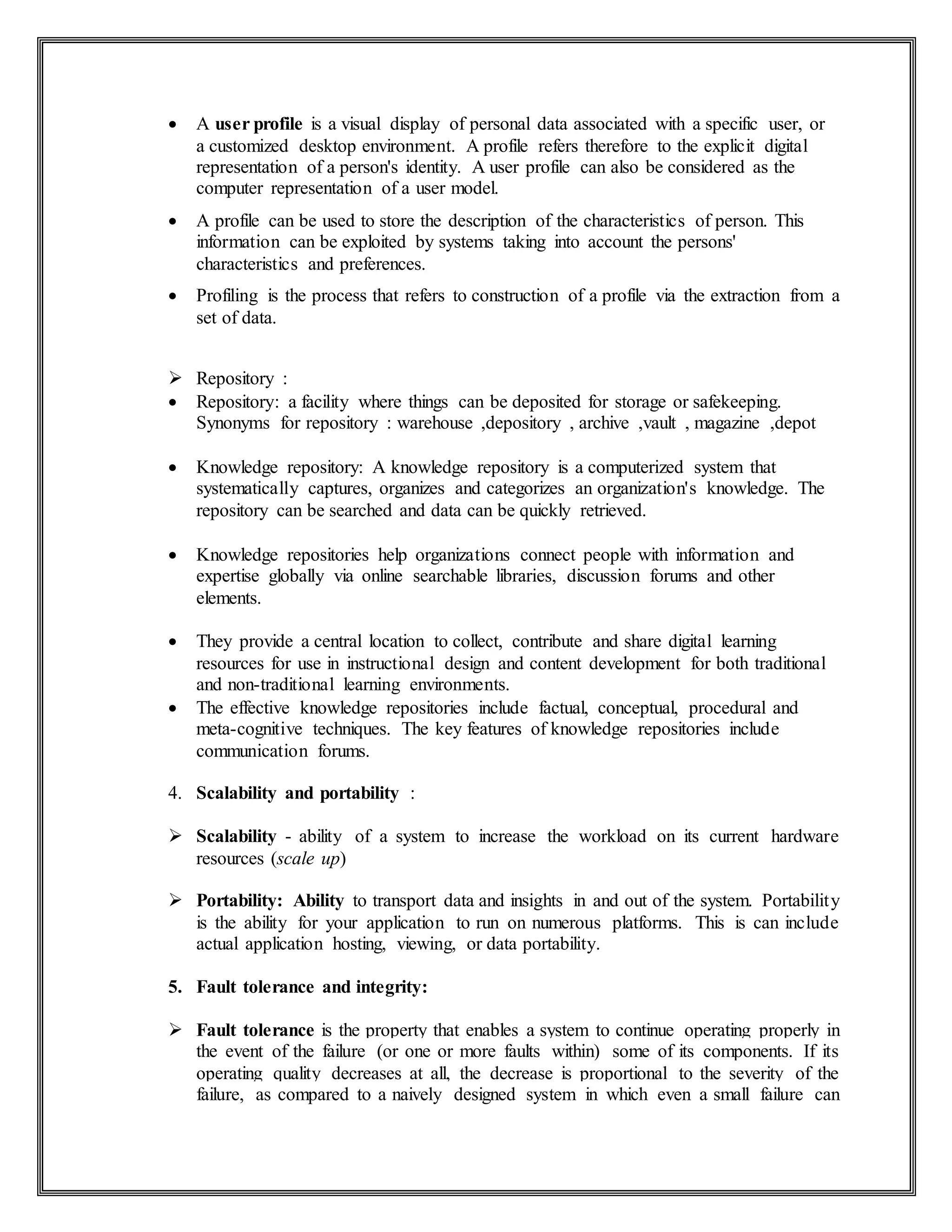  A user profile is a visual display of personal data associated with a specific user, or
a customized desktop environment. A profile refers therefore to the explicit digital
representation of a person's identity. A user profile can also be considered as the
computer representation of a user model.
 A profile can be used to store the description of the characteristics of person. This
information can be exploited by systems taking into account the persons'
characteristics and preferences.
 Profiling is the process that refers to construction of a profile via the extraction from a
set of data.
 Repository :
 Repository: a facility where things can be deposited for storage or safekeeping.
Synonyms for repository : warehouse ,depository , archive ,vault , magazine ,depot
 Knowledge repository: A knowledge repository is a computerized system that
systematically captures, organizes and categorizes an organization's knowledge. The
repository can be searched and data can be quickly retrieved.
 Knowledge repositories help organizations connect people with information and
expertise globally via online searchable libraries, discussion forums and other
elements.
 They provide a central location to collect, contribute and share digital learning
resources for use in instructional design and content development for both traditional
and non-traditional learning environments.
 The effective knowledge repositories include factual, conceptual, procedural and
meta-cognitive techniques. The key features of knowledge repositories include
communication forums.
4. Scalability and portability :
 Scalability - ability of a system to increase the workload on its current hardware
resources (scale up)
 Portability: Ability to transport data and insights in and out of the system. Portability
is the ability for your application to run on numerous platforms. This is can include
actual application hosting, viewing, or data portability.
5. Fault tolerance and integrity:
 Fault tolerance is the property that enables a system to continue operating properly in
the event of the failure (or one or more faults within) some of its components. If its
operating quality decreases at all, the decrease is proportional to the severity of the
failure, as compared to a naively designed system in which even a small failure can
 